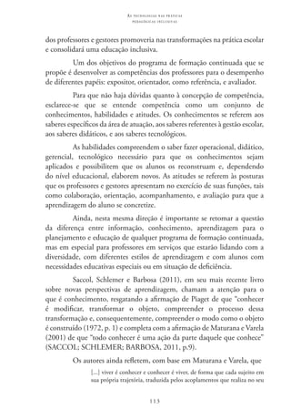 113
as t e c n o l o g i a s n a s pr á t i c a s
p e d a g ó g i c a s i n c l u s i v a s
dos professores e gestores promoveria nas transformações na prática escolar
e consolidará uma educação inclusiva.
Um dos objetivos do programa de formação continuada que se
propõe é desenvolver as competências dos professores para o desempenho
de diferentes papéis: expositor, orientador, como referência, e avaliador.
Para que não haja dúvidas quanto à concepção de competência,
esclarece-se que se entende competência como um conjunto de
conhecimentos, habilidades e atitudes. Os conhecimentos se referem aos
saberes específicos da área de atuação, aos saberes referentes à gestão escolar,
aos saberes didáticos, e aos saberes tecnológicos.
As habilidades compreendem o saber fazer operacional, didático,
gerencial, tecnológico necessário para que os conhecimentos sejam
aplicados e possibilitem que os alunos os reconstruam e, dependendo
do nível educacional, elaborem novos. As atitudes se referem às posturas
que os professores e gestores apresentam no exercício de suas funções, tais
como colaboração, orientação, acompanhamento, e avaliação para que a
aprendizagem do aluno se concretize.
Ainda, nesta mesma direção é importante se retomar a questão
da diferença entre informação, conhecimento, aprendizagem para o
planejamento e educação de qualquer programa de formação continuada,
mas em especial para professores em serviços que estarão lidando com a
diversidade, com diferentes estilos de aprendizagem e com alunos com
necessidades educativas especiais ou em situação de deficiência.
Saccol, Schlemer e Barbosa (2011), em seu mais recente livro
sobre novas perspectivas de aprendizagem, chamam a atenção para o
que é conhecimento, resgatando a afirmação de Piaget de que “conhecer
é modificar, transformar o objeto, compreender o processo dessa
transformação e, consequentemente, compreender o modo como o objeto
é construído (1972, p. 1) e completa com a afirmação de Maturana e Varela
(2001) de que “todo conhecer é uma ação da parte daquele que conhece”
(SACCOL; SCHLEMER; BARBOSA, 2011, p.9).
Os autores ainda refletem, com base em Maturana e Varela, que
[...] viver é conhecer e conhecer é viver, de forma que cada sujeito em
sua própria trajetória, traduzida pelos acoplamentos que realiza no seu
 