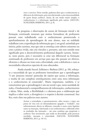Claudia R. Mosca Giroto; Rosimar B. Poker
& Sadao Omote (Org.)
114
viver e conviver. Nesse sentido, podemos dizer que o conhecimento se
diferencia da informação, pois está relacionado a uma intencionalidade
de quem deseja conhecer. Assim, de um modo muito simples, o
conhecimento é a informação significada pelo sujeito. (SACCOL;
SCHLEMER; BARBOSA, 2011, p. 8).
As pesquisas e observações de cursos de formação inicial e de
formação continuada mostram que muitos formadores de professores
pensam estar trabalhando com o conhecimento promovendo o
aprofundamento da aprendizagem de seus alunos, mas na realidade
trabalham com a reprodução da informação que é, em geral, assimilada por
inércia, pelos cursistas, mas que não se entrelaça com saberes existentes ou
com a prática vivida, não cria vínculos e, portanto, não tem sentido nem
significado para o desenvolvimento profissional daquele cursista. Insiste-
se, neste ponto, pois é necessário se criar um diferencial na formação
continuada de professores em serviço para que eles possam ser efetivos,
eficientes e eficazes no trato com a diversidade, com a deficiência e com as
necessidades educativas especiais de seus educandos.
Ainda citando Saccol, Schlemer e Barbosa (2011, p. 10), reforça-
se a necessidade de que os professores internalizem que a aprendizagem
“é um ‘processo interno’ particular do sujeito que acessa a informação,
e resulta de um complexo entrelaçamento entre uma nova informação
e o conhecimento já construído”. Muito importante, também, é se
conscientizar que a aprendizagem é um ato social e que, nesta sociedade de
redes, é fundamental o compartilhamento de informações, conhecimentos
e ideias. Mais, ainda, a flexibilidade e a abertura para a colaboração que
implica o saber ouvir, a divergência e o respeito à decisão consensual. Isto
fica, mais claro nas palavras esses autores:
Aceitar a contradição, o questionamento, saber escutar e expor um
ponto de vista sem ser demasiadamente apegado a “verdades”, mas
suficientemente aberto ao diferente, entender o outro como legítimo
outro na interação, valorizando o seu conhecimento e refletindo sobre
os resultados das interações – são essas condutas que propiciam o
conhecer. Esse movimento, que reside na diversidade, pode provocar
novidade, inovação e criatividade. (SACCOL; SCHLEMER;
BARBOSA, 2011, p. 10-11).
 