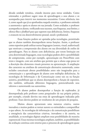 Claudia R. Mosca Giroto; Rosimar B. Poker
& Sadao Omote (Org.)
116
década unidade temática, criando âncoras para novas unidades. Como
orientador, o professor sugere rotas de aprendizagem a seus alunos e os
acompanha para intervir nos momentos necessários. Como referência, isto
é, como aquele que já se aprofundou naquela temática, o professore estimula
a autonomia e apoia os alunos em sua jornada. Como avaliador, o professor
acompanha os alunos, verificando seus sucessos, suas fraquezas, seus limites, e
oferece-lhes o feedback para que superem suas deficiências, limites, fraquezas
e avancem no seu desenvolvimento pessoal, social e profissional.
Essas funções podem ser apoiadas pelas tecnologias, permitindo
que os alunos também desempenhem novas funções. Assim, o professor
como expositor pode utilizar outras linguagens (sonora, visual, audiovisual)
que motivam a compreensão dos alunos em sua diversidade de estilos de
aprendizagem. Para os alunos com deficiências, por terem limitação em
uma determinada linguagem, essas tecnologias podem abrir a possibilidade
de compreensão, como por exemplo, apresentação em PowerPoint com
texto e imagem, com um artefato que permite que o aluno cego possa ter
a descrição dos elementos visuais presentes na apresentação. A ampliação
dos caracteres ou artefatos de comunicação alternativa aumentada, como
teclados conceituais abrem possibilidades antes não imaginadas para a
comunicação e a aprendizagem de alunos com múltiplas deficiências. As
tecnologias de Informação e de Comunicação como tais ou na função
assistiva, possibilitam que os alunos desempenhem a função de expositor,
eles também, utilizando diferentes linguagens, potencializando seus
talentos e aumentando sua autoestima.
Os alunos podem desempenhar a função de explorador, já
desempenhada pelo professor como pesquisador de sua própria prática,
por exemplo, criando desvios nas rotas de aprendizagem indicadas pelo
professor. Esses desvios podem ser resultantes de um projeto de pesquisa.
Muitos alunos apresentam uma natureza criativa, outros
inovadora e muitos podem se tornar autores se estimulados a compartilhar
o que sabem. As tecnologias de informação e de comunicação possibilitam
a emergência das características criativas, inovadores e de autoria, na
atualidade, as tecnologias digitais ampliam essas possibilidades de maneira
exponencial. Essas mesmas tecnologias ampliam, também, as possibilidades
da avaliação contínua com retorno para o processo de aprendizagem quase
 
