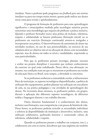 117
as t e c n o l o g i a s n a s pr á t i c a s
p e d a g ó g i c a s i n c l u s i v a s
imediato. Tanto o professor pode programar seu feedback para um retorno
imediato ou para um tempo muito menor, quanto pode indicar aos alunos
novas rotas para revisão e aprofundamento.
O programa de formação de professores para uma aprendizagem
significativa e emancipadora mediada pelas tecnologias assistivas precisa
concretizar uma metodologia que requeira do professor a prática inclusiva.
Quando o professor formador exerce uma prática de inclusão, tolerância,
respeito e solidariedade os futuros professores (formação inicial) ou os
professores em exercício (formação continuada) sentem-se instigados a
incorporarem essa prática. O desenvolvimento da autonomia do aluno nas
atividades escolares, no uso de suas potencialidades, no exercício de sua
cidadania deve ser objetivo não só na educação de alunos com necessidades
especiais, mas de alunos em todos os níveis e modalidades, respeitando as
suas particularidades.
Para que os professores possam investigar, planejar, executar
e avaliar seu projeto disciplinar é necessário que tenham conhecimento
do contexto no qual estão trabalhando. Parece óbvia, esta afirmação; no
entanto, nas condições reais em que se encontram os professores nas escolas
da educação básica no Brasil, nem sempre, a obviedade se concretiza.
Se os professores conhecem a comunidade escolar, a infraestrutura
física da instituição, os suportes tecnológicos disponibilizados, a política de
utilização dos equipamentos, podem planejar sua utilização em seus planos
de aula, na sua prática pedagógica e nas atividades de aprendizagem dos
alunos. No inventário dessa estrutura, os professores podem, em grupos,
discutir a aplicação dos diferentes suportes tecnológicos, de diferentes
mídias e linguagens durante o seu trabalho docente.
Outro elemento fundamental é o conhecimento dos alunos,
inclusive suas limitações, suas competências e um pouco de história de vida.
Dessa forma, os professores poderão articular as necessidades individuais
e coletivas às disponibilidades da instituição e desenvolver, inclusive, uma
utilização colaborativa, quebrando barreiras e construindo valores de
tolerância, solidariedade e respeito.
Quando os professores passam a trabalhar em conjunto, isto é, a
colaborarem uns com os outros, descobrem que suas angústias são também
 