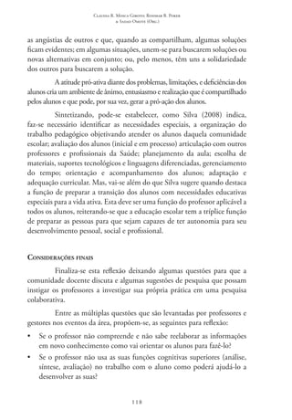 Claudia R. Mosca Giroto; Rosimar B. Poker
& Sadao Omote (Org.)
118
as angústias de outros e que, quando as compartilham, algumas soluções
ficam evidentes; em algumas situações, unem-se para buscarem soluções ou
novas alternativas em conjunto; ou, pelo menos, têm uns a solidariedade
dos outros para buscarem a solução.
A atitude pró-ativa diante dos problemas, limitações, e deficiências dos
alunos cria um ambiente de ânimo, entusiasmo e realização que é compartilhado
pelos alunos e que pode, por sua vez, gerar a pró-ação dos alunos.
Sintetizando, pode-se estabelecer, como Silva (2008) indica,
faz-se necessário identificar as necessidades especiais, a organização do
trabalho pedagógico objetivando atender os alunos daquela comunidade
escolar; avaliação dos alunos (inicial e em processo) articulação com outros
professores e profissionais da Saúde; planejamento da aula; escolha de
materiais, suportes tecnológicos e linguagens diferenciadas, gerenciamento
do tempo; orientação e acompanhamento dos alunos; adaptação e
adequação curricular. Mas, vai-se além do que Silva sugere quando destaca
a função de preparar a transição dos alunos com necessidades educativas
especiais para a vida ativa. Esta deve ser uma função do professor aplicável a
todos os alunos, reiterando-se que a educação escolar tem a tríplice função
de preparar as pessoas para que sejam capazes de ter autonomia para seu
desenvolvimento pessoal, social e profissional.
Considerações finais
Finaliza-se esta reflexão deixando algumas questões para que a
comunidade docente discuta e algumas sugestões de pesquisa que possam
instigar os professores a investigar sua própria prática em uma pesquisa
colaborativa.
Entre as múltiplas questões que são levantadas por professores e
gestores nos eventos da área, propõem-se, as seguintes para reflexão:
•	 Se o professor não compreende e não sabe reelaborar as informações
em novo conhecimento como vai orientar os alunos para fazê-lo?
•	 Se o professor não usa as suas funções cognitivas superiores (análise,
síntese, avaliação) no trabalho com o aluno como poderá ajudá-lo a
desenvolver as suas?
 