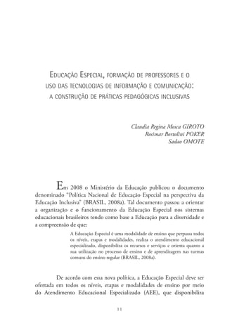 11
Educação Especial, formação de professores e o
uso das tecnologias de informação e comunicação:
a construção de práticas pedagógicas inclusivas
Claudia Regina Mosca GIROTO
Rosimar Bortolini POKER
Sadao OMOTE
Em 2008 o Ministério da Educação publicou o documento
denominado “Política Nacional de Educação Especial na perspectiva da
Educação Inclusiva” (BRASIL, 2008a). Tal documento passou a orientar
a organização e o funcionamento da Educação Especial nos sistemas
educacionais brasileiros tendo como base a Educação para a diversidade e
a compreensão de que:
A Educação Especial é uma modalidade de ensino que perpassa todos
os níveis, etapas e modalidades, realiza o atendimento educacional
especializado, disponibiliza os recursos e serviços e orienta quanto a
sua utilização no processo de ensino e de aprendizagem nas turmas
comuns do ensino regular (BRASIL, 2008a).
De acordo com essa nova política, a Educação Especial deve ser
ofertada em todos os níveis, etapas e modalidades de ensino por meio
do Atendimento Educacional Especializado (AEE), que disponibiliza
 