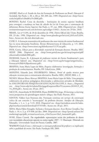 Claudia R. Mosca Giroto; Rosimar B. Poker
& Sadao Omote (Org.)
120
ANDRÉ, Marli et al. Estado da Arte da Formação de Professores no Brasil. Educação &
Sociedade, São Paulo, v. 20, n. 68, p. 301-309, dez. 1999. Disponível em: <http://www.
scielo.br/pdf/es/v20n68/a15v2068.pdf>.
BONINO, Rachel. Cotas da discórdia - Instituições de ensino superior batalham
para conseguir a mudança na base de cálculo da Lei de Cotas para a contratação de
deficientes Revista Ensino Superior, São Paulo, n. 97, out. 2006. Disponível em: <http://
revistaensinosuperior.uol.com.br/textos.asp?codigo=11842>. Acesso em: 29 dez. 2010.
BRASIL. Lei nº 9.394, de 20 de dezembro de 1996. Diário Oficial [da] União, Brasília,
DF, 23 dez. 1996. Disponível em: <http://www.planalto.gov.br/ccivil_03/Leis/L9394.
htm>. Acesso em: dia mês abreviado ano.
CURI, E. A formação matemática de professores dos anos iniciais do ensino fundamental
face às novas demandas brasileiras. Revista Ibéroamericana de Educación, p. 1-9, 2004.
Diponível em: <http://www.rieoei.org/deloslectores/1117Curi.pdf>.
DUK, Cyntia. Educar para a diversidade: material de formação docente. Brasília: MEC 
SEESP, 2006. Disponível em: <http://www.portal.mec.gov.br/seesp/arquivos/pdf/
educarnadiversidade2006.pdf>.
DURHAM, Eunice R. A formação de professores iniciais do Ensino Fundamental e para
a Educação Infantil. ano. Disponível em: <http://www.usp.br/nupps/artigos/eunice_
Formacao%20de%20professores.pdf>.
IBIAPINA, Ivana Maria Lopes de Melo. Pesquisa colaborativa: investigação, formação e
produção de conhecimentos. Brasília, DF: LiberLivros, 2008.
MANZINI, Eduardo José; DELIBERATO, Débora. Portal de ajudas técnicas para
educação: recursos para a comunicação alternativa. Brasília: MEC, SEESP, 2004. v. 2.
NUNES, Miriam Abreu Alencar; IBIAPINA, Ivana Maria Lopes de Melo. Uma pesquisa
colaborativa de práticas pedagógicas direcionadas a adolescentes privados de liberdade.
In: ENCONTRO DE PESQUISA EM EDUCAÇÃO DA UFPI, 6. Anais… Disponível
em: <http://www.ufpi.br/subsiteFiles/ppged/arquivos/files/VI.encontro.2010/GT_02_
14_2010.pdf.>. Acesso em: 20 jan. 2011.
SACCOL, Amarolinda; SCHLEMER, Eliane; BARBOSA, Jorge. M-learning e u-learning:
novas perspectivas de aprendizagem móvel e ubíqua. São Paulo: Pearson, 2011.
SANTOS, Valdeci Luiz Fontoura dos. Formação contínua em serviço: da construção
crítica de um conceito à “reconcepção” da profissão docente. Interface da Educação,
Paranaíba, v. 1, n. 1, p. 5-19, 2010. Disponível em: <http://periodicos.uems.br/index.
php/interfaces/article/download/1574/168>. Acesso em: 20 jan. 2011.
SILVA, Maria Odete Emygdio. Inclusão e formação docente. Eccos Revista Científica, São
Paulo, v. 10, n. 2, p. 479-498, jul./dez. 2008. Disponível em: <http://portal.uninove.br/
marketing/cope/pdfs_revistas/eccos/eccos_v10n2/eccosv10n2_4aensaio01.pdf>.
SUMI, Eliana Casnok. Das singularidades: representações sociais dos professores de alunos
com necessidades educacionais especiais no ensino regular. 2007. ? f. Dissertação  (Mestrado em
Educação),  Universidade Tuiuti do Paraná, Curitiba,  2007.
WAJSKOP, Gisela (Cons.). A formação e a iniciação profissional do professor e as implicações
sobre a qualidade do ensino. São Paulo: Fundação SM, 2009.
 