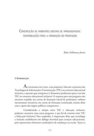 121
Construção de ambientes digitais de aprendizagem:
contribuições para a formação do professor
Klaus Schlünzen Junior
1 Introdução
Ao iniciarmos este texto, cuja proposta é discutir a presença das
Tecnologias de Informação e Comunicação (TIC) no contexto educacional
inclusivo, a questão que comparece é: formamos professores para o uso das
TIC no contexto educacional inclusivo? A resposta para esta pergunta não
encontra respaldo nos cursos de formação inicial de professores, embora
encontramos iniciativas em cursos de formação continuada, muitas delas
com o apoio dos órgãos públicos competentes.
Considerando a relação entre TIC  e educação inclusiva,
podemos encontrar uma outra pergunta: o que há de comum entre TIC 
e Educação Inclusiva? Para responder, é importante dizer que tecnologia
e inclusão estabelecem um diálogo favorável para avanços educacionais,
pois representam elementos catalisadores de mudanças na escola. Tanto as
 