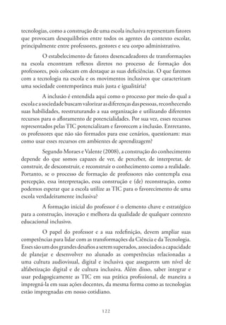 122
tecnologias, como a construção de uma escola inclusiva representam fatores
que provocam desequilíbrios entre todos os agentes do contexto escolar,
principalmente entre professores, gestores e seu corpo administrativo.
O estabelecimento de fatores desencadeadores de transformações
na escola encontram reflexos diretos no processo de formação dos
professores, pois colocam em destaque as suas deficiências. O que faremos
com a tecnologia na escola e os movimentos inclusivos que caracterizam
uma sociedade contemporânea mais justa e igualitária?
A inclusão é entendida aqui como o processo por meio do qual a
escolaeasociedadebuscamvalorizarasdiferençasdaspessoas,reconhecendo
suas habilidades, reestruturando a sua organização e utilizando diferentes
recursos para o afloramento de potencialidades. Por sua vez, esses recursos
representados pelas TIC potencializam e favorecem a inclusão. Entretanto,
os professores que não são formados para esse cenários, questionam: mas
como usar esses recursos em ambientes de aprendizagem?
Segundo Moraes e Valente (2008), a construção do conhecimento
depende do que somos capazes de ver, de perceber, de interpretar, de
construir, de desconstruir, e reconstruir o conhecimento como a realidade.
Portanto, se o processo de formação de professores não contempla essa
percepção, essa interpretação, essa construção e (de) reconstrução, como
podemos esperar que a escola utilize as TIC para o favorecimento de uma
escola verdadeiramente inclusiva?
A formação inicial do professor é o elemento chave e estratégico
para a construção, inovação e melhora da qualidade de qualquer contexto
educacional inclusivo.
O papel do professor e a sua redefinição, devem ampliar suas
competências para lidar com as transformações da Ciência e da Tecnologia.
Essessãoumdosgrandesdesafiosaseremsuperados,associadosacapacidade
de planejar e desenvolver no alunado as competências relacionadas a
uma cultura audiovisual, digital e inclusiva que assegurem um nível de
alfabetização digital e de cultura inclusiva. Além disso, saber integrar e
usar pedagogicamente as TIC em sua prática profissional, de maneira a
impregná-la em suas ações docentes, da mesma forma como as tecnologias
estão impregnadas em nosso cotidiano.
 