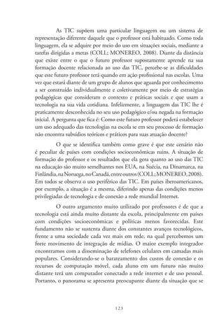123
As TIC  supõem uma particular linguagem ou um sistema de
representação diferente daquele que o professor está habituado. Como toda
linguagem, ela se adquire por meio do uso em situações sociais, mediante a
tarefas dirigidas a metas (COLL; MONEREO, 2008). Diante da distância
que existe entre o que o futuro professor supostamente aprende na sua
formação docente relacionada ao uso das TIC, percebe-se as dificuldades
que este futuro professor terá quando em ação profissional nas escolas. Uma
vez que estará diante de um grupo de alunos que aguarda por conhecimento
a ser construído individualmente e coletivamente por meio de estratégias
pedagógicas que consideram o contexto e práticas sociais e que usam a
tecnologia na sua vida cotidiana. Infelizmente, a linguagem das TIC lhe é
praticamente desconhecida no seu uso pedagógico e/ou negada na formação
inicial. A pergunta que fica é: Como este futuro professor poderá estabelecer
um uso adequado das tecnologias na escola se em seu processo de formação
não encontra subsídios teóricos e práticos para suas atuação docente?
O que se identifica também como grave é que este cenário não
é peculiar de países com condições socioeconômicas ruins. A situação de
formação do professor e os resultados que ela gera quanto ao uso das TIC 
na educação são muito semelhantes nos EUA, na Suécia, na Dinamarca, na
Finlândia,naNoruega,no Canadá,entreoutros(COLL;MONEREO,2008).
Em todos se observa o uso periférico das TIC. Em países iberoamericanos,
por exemplo, a situação é a mesma, diferindo apenas das condições menos
privilegiadas de tecnologia e de conexão a rede mundial Internet.
O outro argumento muito utilizado por professores é de que a
tecnologia está ainda muito distante da escola, principalmente em países
com condições socioeconômicas e políticas menos favorecidas. Este
fundamento não se sustenta diante dos constantes avanços tecnológicos,
frente a uma sociedade cada vez mais em rede, na qual percebemos um
forte movimento de integração de mídias. O maior exemplo integrador
encontramos com a disseminação de telefones celulares em camadas mais
populares. Considerando-se o barateamento dos custos de conexão e os
recursos de computação móvel, cada aluno em um futuro não muito
distante terá um computador conectado a rede internet e de uso pessoal.
Portanto, o panorama se apresenta preocupante diante da situação que se
 