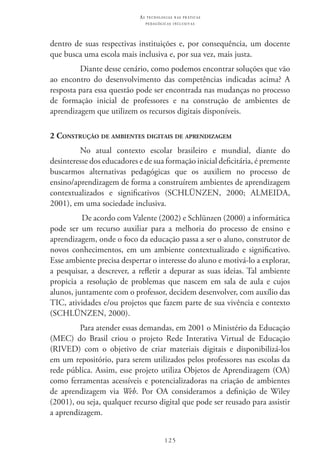 125
as t e c n o l o g i a s n a s pr á t i c a s
p e d a g ó g i c a s i n c l u s i v a s
dentro de suas respectivas instituições e, por consequência, um docente
que busca uma escola mais inclusiva e, por sua vez, mais justa.
Diante desse cenário, como podemos encontrar soluções que vão
ao encontro do desenvolvimento das competências indicadas acima? A
resposta para essa questão pode ser encontrada nas mudanças no processo
de formação inicial de professores e na construção de ambientes de
aprendizagem que utilizem os recursos digitais disponíveis.
2 Construção de ambientes digitais de aprendizagem
No atual contexto escolar brasileiro e mundial, diante do
desinteresse dos educadores e de sua formação inicial deficitária, é premente
buscarmos alternativas pedagógicas que os auxiliem no processo de
ensino/aprendizagem de forma a construírem ambientes de aprendizagem
contextualizados e significativos (SCHLÜNZEN, 2000; ALMEIDA,
2001), em uma sociedade inclusiva.
De acordo com Valente (2002) e Schlünzen (2000) a informática
pode ser um recurso auxiliar para a melhoria do processo de ensino e
aprendizagem, onde o foco da educação passa a ser o aluno, construtor de
novos conhecimentos, em um ambiente contextualizado e significativo.
Esse ambiente precisa despertar o interesse do aluno e motivá-lo a explorar,
a pesquisar, a descrever, a refletir a depurar as suas ideias. Tal ambiente
propicia a resolução de problemas que nascem em sala de aula e cujos
alunos, juntamente com o professor, decidem desenvolver, com auxílio das
TIC, atividades e/ou projetos que fazem parte de sua vivência e contexto
(SCHLÜNZEN, 2000).
Para atender essas demandas, em 2001 o Ministério da Educação
(MEC) do Brasil criou o projeto Rede Interativa Virtual de Educação
(RIVED) com o objetivo de criar materiais digitais e disponibilizá-los
em um repositório, para serem utilizados pelos professores nas escolas da
rede pública. Assim, esse projeto utiliza Objetos de Aprendizagem (OA)
como ferramentas acessíveis e potencializadoras na criação de ambientes
de aprendizagem via Web. Por OA consideramos a definição de Wiley
(2001), ou seja, qualquer recurso digital que pode ser reusado para assistir
a aprendizagem.
 