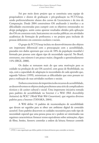 Claudia R. Mosca Giroto; Rosimar B. Poker
& Sadao Omote (Org.)
126
Foi por meio deste projeto que se constituiu uma equipe de
pesquisadores e alunos de graduação e pós-graduação na FCT/Unesp,
sendo preferencialmente alunos dos cursos de Licenciatura e da área de
Computação. Desde 2004 construímos OA analisando à interface e as
dificuldades encontradas para cumprir com os objetivos estruturados no
design pedagógico, assim como apontar resultados obtidos pela aplicação
dos OA em contextos reais, basicamente em escolas públicas; em atividades
acadêmicas de formação de professores; e no projeto para inclusão de
pessoas deficientes em contextos escolares e sociais.
O grupo da FCT/Unesp incluiu no desenvolvimento dos objetos
um importante diferencial com a preocupação com a acessibilidade,
pautados nos dados apontam que cerca de 10% da população mundial é
formada por pessoas com algum tipo de necessidade especial. No Brasil,
entretanto, esse número é um pouco maior, chegando a aproximadamente
14% (IBGE, 2000).
Os dados se tornaram mais do que uma motivação para os
cuidado na produção de um OA acessível, com graus de flexibilidade, ou
seja, com a capacidade de adaptação às necessidades de cada aprendiz que,
segundo Valente (1999), minimizam as dificuldades que estes possam ter
para a realização de suas atividades escolares e sociais.
Emboraconscientesdaimportânciadosrecursosdeacessibilidade,
ao desenvolvermos os objetos ainda percebemos uma série de complicadores
técnicos e de caráter cultural e social. Uma importante iniciativa tomada
para padrões de acessibilidade na Internet é a WAI  (Web Accessibility
Initiative) da W3C9
(World Wide Web Consortium), que organiza diversos
padrões para a Internet (TANAKA, 2004).
A WAI  define 14 padrões de recomendações de acessibilidade
que devem ser seguidos para se obter um ambiente digital de conteúdo
acessível. Estes padrões descrevem os cuidados necessários para todo tipo de
necessidade especial que uma pessoa possa ter e podem ser sintetizados nas
seguintes características: fornecer textos equivalentes sobre animações, clipes
de filme, botões, banners; controlar a ordem da leitura; fornecer controle
9
  A W3C é uma organização que define padrões de desenvolvimento para conteúdos na internet.
 