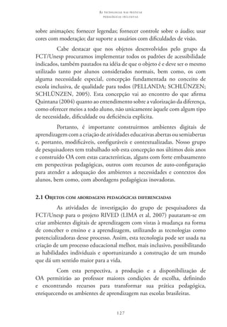 127
as t e c n o l o g i a s n a s pr á t i c a s
p e d a g ó g i c a s i n c l u s i v a s
sobre animações; fornecer legendas; fornecer controle sobre o áudio; usar
cores com moderação; dar suporte a usuários com dificuldades de visão.
Cabe destacar que nos objetos desenvolvidos pelo grupo da
FCT/Unesp procuramos implementar todos os padrões de acessibilidade
indicados, também pautados na idéia de que o objeto é e deve ser o mesmo
utilizado tanto por alunos considerados normais, bem como, os com
alguma necessidade especial, concepção fundamentada no conceito de
escola inclusiva, de qualidade para todos (PELLANDA; SCHLÜNZEN;
SCHLÜNZEN, 2005). Esta concepção vai ao encontro do que afirma
Quintana (2004) quanto ao entendimento sobre a valorização da diferença,
como oferecer meios a todo aluno, não unicamente àquele com algum tipo
de necessidade, dificuldade ou deficiência explícita.
Portanto, é importante construirmos ambientes digitais de
aprendizagem com a criação de atividades educativas abertas ou semiabertas
e, portanto, modificáveis, configuráveis e contextualizadas. Nosso grupo
de pesquisadores tem trabalhado sob esta concepção nos últimos dois anos
e construído OA com estas características, alguns com forte embasamento
em perspectivas pedagógicas, outros com recursos de auto-configuração
para atender a adequação dos ambientes a necessidades e contextos dos
alunos, bem como, com abordagens pedagógicas inovadoras.
2.1 Objetos com abordagens pedagógicas diferenciadas
As atividades de investigação do grupo de pesquisadores da
FCT/Unesp para o projeto RIVED (LIMA et al, 2007) pautaram-se em
criar ambientes digitais de aprendizagem com vistas à mudança na forma
de conceber o ensino e a aprendizagem, utilizando as tecnologias como
potencializadoras desse processo. Assim, esta tecnologia pode ser usada na
criação de um processo educacional melhor, mais inclusivo, possibilitando
as habilidades individuais e oportunizando a construção de um mundo
que dá um sentido maior para a vida.
Com esta perspectiva, a produção e a disponibilização de
OA permitirão ao professor maiores condições de escolha, definindo
e encontrando recursos para transformar sua prática pedagógica,
enriquecendo os ambientes de aprendizagem nas escolas brasileiras.
 