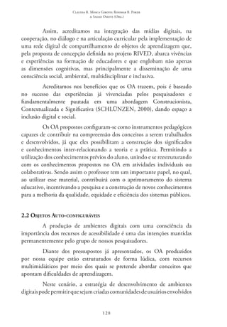 Claudia R. Mosca Giroto; Rosimar B. Poker
& Sadao Omote (Org.)
128
Assim, acreditamos na integração das mídias digitais, na
cooperação, no diálogo e na articulação curricular pela implementação de
uma rede digital de compartilhamento de objetos de aprendizagem que,
pela proposta de concepção definida no projeto RIVED, abarca vivências
e experiências na formação de educadores e que englobam não apenas
as dimensões cognitivas, mas principalmente a disseminação de uma
consciência social, ambiental, multidisciplinar e inclusiva.
Acreditamos nos benefícios que os OA trazem, pois é baseado
no sucesso das experiências já vivenciadas pelos pesquisadores e
fundamentalmente pautada em uma abordagem Construcionista,
Contextualizada e Significativa (SCHLÜNZEN, 2000), dando espaço a
inclusão digital e social.
Os OA propostos configuram-se como instrumentos pedagógicos
capazes de contribuir na compreensão dos conceitos a serem trabalhados
e desenvolvidos, já que eles possibilitam a construção dos significados
e conhecimentos inter-relacionando a teoria e a prática. Permitindo a
utilização dos conhecimentos prévios do aluno, unindo e se reestruturando
com os conhecimentos propostos no OA em atividades individuais ou
colaborativas. Sendo assim o professor tem um importante papel, no qual,
ao utilizar esse material, contribuirá com o aprimoramento do sistema
educativo, incentivando a pesquisa e a construção de novos conhecimentos
para a melhoria da qualidade, equidade e eficiência dos sistemas públicos.
2.2 Objetos Auto-configuráveis
A produção de ambientes digitais com uma consciência da
importância dos recursos de acessibilidade é uma das intenções mantidas
permanentemente pelo grupo de nossos pesquisadores.
Diante dos pressupostos já apresentados, os OA produzidos
por nossa equipe estão estruturados de forma lúdica, com recursos
multimidiáticos por meio dos quais se pretende abordar conceitos que
apontam dificuldades de aprendizagem.
Neste cenário, a estratégia de desenvolvimento de ambientes
digitaispodepermitirquesejamcriadascomunidadesdeusuáriosenvolvidos
 