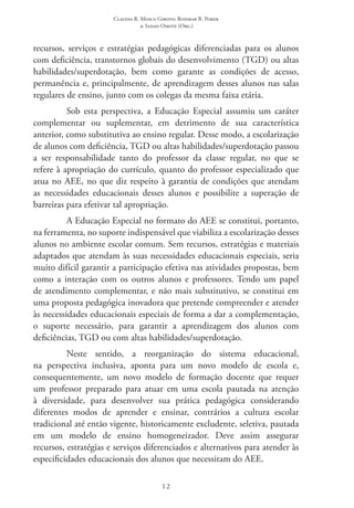 Claudia R. Mosca Giroto; Rosimar B. Poker
& Sadao Omote (Org.)
12
recursos, serviços e estratégias pedagógicas diferenciadas para os alunos
com deficiência, transtornos globais do desenvolvimento (TGD) ou altas
habilidades/superdotação, bem como garante as condições de acesso,
permanência e, principalmente, de aprendizagem desses alunos nas salas
regulares de ensino, junto com os colegas da mesma faixa etária.
Sob esta perspectiva, a Educação Especial assumiu um caráter
complementar ou suplementar, em detrimento de sua característica
anterior, como substitutiva ao ensino regular. Desse modo, a escolarização
de alunos com deficiência, TGD ou altas habilidades/superdotação passou
a ser responsabilidade tanto do professor da classe regular, no que se
refere à apropriação do currículo, quanto do professor especializado que
atua no AEE, no que diz respeito à garantia de condições que atendam
as necessidades educacionais desses alunos e possibilite a superação de
barreiras para efetivar tal apropriação.
A Educação Especial no formato do AEE se constitui, portanto,
na ferramenta, no suporte indispensável que viabiliza a escolarização desses
alunos no ambiente escolar comum. Sem recursos, estratégias e materiais
adaptados que atendam às suas necessidades educacionais especiais, seria
muito difícil garantir a participação efetiva nas atividades propostas, bem
como a interação com os outros alunos e professores. Tendo um papel
de atendimento complementar, e não mais substitutivo, se constitui em
uma proposta pedagógica inovadora que pretende compreender e atender
às necessidades educacionais especiais de forma a dar a complementação,
o suporte necessário, para garantir a aprendizagem dos alunos com
deficiências, TGD ou com altas habilidades/superdotação.
Neste sentido, a reorganização do sistema educacional,
na perspectiva inclusiva, aponta para um novo modelo de escola e,
consequentemente, um novo modelo de formação docente que requer
um professor preparado para atuar em uma escola pautada na atenção
à diversidade, para desenvolver sua prática pedagógica considerando
diferentes modos de aprender e ensinar, contrários a cultura escolar
tradicional até então vigente, historicamente excludente, seletiva, pautada
em um modelo de ensino homogeneizador. Deve assim assegurar
recursos, estratégias e serviços diferenciados e alternativos para atender às
especificidades educacionais dos alunos que necessitam do AEE.
 