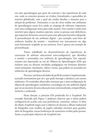 129
as t e c n o l o g i a s n a s pr á t i c a s
p e d a g ó g i c a s i n c l u s i v a s
em uma aprendizagem que parte do contexto e das experiências de cada
um, onde os conceitos possam ser vividos, formalizados e aprendidos de
maneira globalizada, com a qual são criados desafios e situações para a
solução de problemas. 	Entretanto, o uso de várias mídias nos ambientes
de aprendizagem atuais leva ainda ao emprego de softwares impessoais,
com uma configuração única para todo usuário. Este cenário é ainda mais
restritivo para alguns usuários especiais, como as pessoas com deficiência,
que requerem elementos concretos para uma aplicação interativa adequada.
A personalização de um ambiente digital – por exemplo, com fotos do
ambiente familiar do usuário – transforma este instrumento em algo
mais fortemente acoplado ao seu contexto. Este é apenas um exemplo de
personalização.
Temos trabalhado no desenvolvimento de experiências de
construção de software educacional auto-configurável, que identifica
o usuário e personaliza este ambiente de aprendizagem. Em especial,
estamos nos reportando ao uso de Objetos de Aprendizagem (OA) que
incluem uma ou diversas atividades pedagógicas em formatos distintos
como animações, simulações, vídeos e textos, que podem ser acessadas em
ambientes de aprendizagem diversos.
Para isso, um banco de dados de perfil de usuário é implementado,
acessado remotamente por ele e que pode interagir a distância com outros
ambientes. Os resultados observados mostram que a auto-configuração de
objetos de aprendizagem transforma a tecnologia em um ambiente digital
que vai ao encontro de uma educação mais contextualizada, compartilhada,
inclusiva e aculturada.
Nesta direção, o primeiro OA produzido foi o Scrapbook. No
exemplo ilustrado pela Figura 1 podemos observar que o aluno poderá
configurá-lo de acordo com suas preferências, contextos, cultura. A ideia
do objeto Scrapbook surgiu com o objetivo de decorar o álbum tradicional
de fotografias com retalhos de papéis coloridos (revistas) para guardar,
além de fotografias, outras lembranças de momentos vividos pelas pessoas.
Assim, os principais objetivos do Scrapbook são:
 