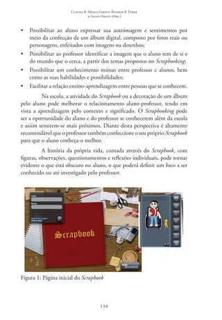 Claudia R. Mosca Giroto; Rosimar B. Poker
& Sadao Omote (Org.)
130
•	 Possibilitar ao aluno expressar sua autoimagem e sentimentos por
meio da confecção de um álbum digital, composto por fotos reais ou
personagens, enfeitados com imagens ou desenhos;
•	 Possibilitar ao professor identificar a imagem que o aluno tem de si e
do mundo que o cerca, a partir dos temas propostos no Scrapbooking;
•	 Possibilitar um conhecimento mútuo entre professor e alunos, bem
como as suas habilidades e possibilidades;
•	 Facilitar a relação ensino-aprendizagem entre pessoas que se conhecem.
Na escola, a atividade do Scrapbook ou a decoração de um álbum
pelo aluno pode melhorar o relacionamento aluno-professor, tendo em
vista a aprendizagem pelo contexto e significado. O Scrapbooking pode
ser a oportunidade do aluno e do professor se conhecerem além da escola
e assim sentirem-se mais próximos. Diante desta perspectiva é altamente
recomendável que o professor também confeccione o seu próprio Scrapbook
para que o aluno conheça-o melhor.
A história da própria vida, contada através do Scrapbook, com
figuras, observações, questionamentos e reflexões individuais, pode tornar
evidente o que está obscuro no aluno, o que poderá definir um foco a ser
conhecido ou até investigado pelo professor.
Figura 1: Página inicial do Scrapbook
 