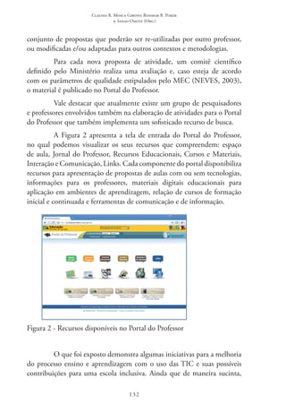 Claudia R. Mosca Giroto; Rosimar B. Poker
& Sadao Omote (Org.)
132
conjunto de propostas que poderão ser re-utilizadas por outro professor,
ou modificadas e/ou adaptadas para outros contextos e metodologias.
Para cada nova proposta de atividade, um comitê científico
definido pelo Ministério realiza uma avaliação e, caso esteja de acordo
com os parâmetros de qualidade estipulados pelo MEC (NEVES, 2003),
o material é publicado no Portal do Professor.
Vale destacar que atualmente existe um grupo de pesquisadores
e professores envolvidos também na elaboração de atividades para o Portal
do Professor que também implementa um sofisticado recurso de busca.
A Figura 2 apresenta a tela de entrada do Portal do Professor,
no qual podemos visualizar os seus recursos que compreendem: espaço
de aula, Jornal do Professor, Recursos Educacionais, Cursos e Materiais,
Interação e Comunicação, Links. Cada componente do portal disponibiliza
recursos para apresentação de propostas de aulas com ou sem tecnologias,
informações para os professores, materiais digitais educacionais para
aplicação em ambientes de aprendizagem, relação de cursos de formação
inicial e continuada e ferramentas de comunicação e de informação.
Figura 2 - Recursos disponíveis no Portal do Professor
O que foi exposto demonstra algumas iniciativas para a melhoria
do processo ensino e aprendizagem com o uso das TIC e suas possíveis
contribuições para uma escola inclusiva. Ainda que de maneira sucinta,
 