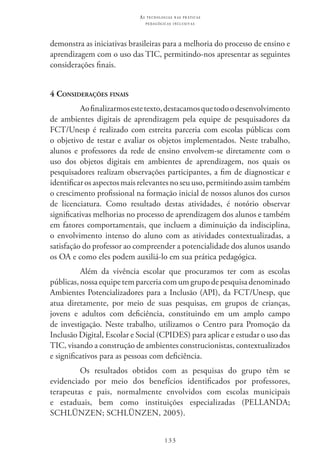 133
as t e c n o l o g i a s n a s pr á t i c a s
p e d a g ó g i c a s i n c l u s i v a s
demonstra as iniciativas brasileiras para a melhoria do processo de ensino e
aprendizagem com o uso das TIC, permitindo-nos apresentar as seguintes
considerações finais.
4 Considerações finais
Aofinalizarmosestetexto,destacamosquetodoodesenvolvimento
de ambientes digitais de aprendizagem pela equipe de pesquisadores da
FCT/Unesp é realizado com estreita parceria com escolas públicas com
o objetivo de testar e avaliar os objetos implementados. Neste trabalho,
alunos e professores da rede de ensino envolvem-se diretamente com o
uso dos objetos digitais em ambientes de aprendizagem, nos quais os
pesquisadores realizam observações participantes, a fim de diagnosticar e
identificar os aspectos mais relevantes no seu uso, permitindo assim também
o crescimento profissional na formação inicial de nossos alunos dos cursos
de licenciatura. Como resultado destas atividades, é notório observar
significativas melhorias no processo de aprendizagem dos alunos e também
em fatores comportamentais, que incluem a diminuição da indisciplina,
o envolvimento intenso do aluno com as atividades contextualizadas, a
satisfação do professor ao compreender a potencialidade dos alunos usando
os OA e como eles podem auxiliá-lo em sua prática pedagógica.
Além da vivência escolar que procuramos ter com as escolas
públicas, nossa equipe tem parceria com um grupo de pesquisa denominado
Ambientes Potencializadores para a Inclusão (API), da FCT/Unesp, que
atua diretamente, por meio de suas pesquisas, em grupos de crianças,
jovens e adultos com deficiência, constituindo em um amplo campo
de investigação. Neste trabalho, utilizamos o Centro para Promoção da
Inclusão Digital, Escolar e Social (CPIDES) para aplicar e estudar o uso das
TIC, visando a construção de ambientes construcionistas, contextualizados
e significativos para as pessoas com deficiência.
Os resultados obtidos com as pesquisas do grupo têm se
evidenciado por meio dos benefícios identificados por professores,
terapeutas e pais, normalmente envolvidos com escolas municipais
e estaduais, bem como instituições especializadas (PELLANDA;
SCHLÜNZEN; SCHLÜNZEN, 2005).
 