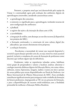 Claudia R. Mosca Giroto; Rosimar B. Poker
& Sadao Omote (Org.)
134
Portanto, a proposta atual que será desenvolvida pela equipe da
Unesp é a continuidade agora pela avaliação dos ambientes digitais de
aprendizagem construídos, atendendo características como:
•	 a aprendizagem dos conceitos;
•	 o contexto e o significado para a aprendizagem, incluindo recursos de
auto-configuração dos ambientes;
•	 o feedback;
•	 o registro das ações e da interação do aluno com o OA;
•	 a acessibilidade;
•	 a integração de mídias, com destaque ao uso dos recursos já disponíveis
nos projetos do MEC;
•	 a formação continuada e a construção de uma cultura digital dos
educadores, que atuam diretamente nesta proposta;
•	 a avaliação formativa.
Percebemos a necessidade de tornar esse material disponível e
acessível a quem desejar aprender com ele, ou seja, torná-lo o mais acessível
possível, inclusive a estudantes de cursos de formação de professores como
docentes que tenham algum tipo de deficiência.
Finalmente, todas as experiências relatadas acima, habilitam
nosso grupo de pesquisadores e alunos a localizar, analisar, selecionar e
catalogar materiais didáticos digitais da Educação Básica, tais como vídeos,
softwares, textos, hipertextos, imagens, áudios e outros em sites e portais
de acesso público para serem disponibilizados no Portal do Professor e no
Banco Internacional de Objetos Educacionais do MEC. Estas atividades
contribuem significativamente para enriquecer todo o trabalho de formação
de futuros professores, impregnando as TIC no seu processo de formação,
e para a disponibilização de recursos multi-midiáticos com a finalidade
primordial de melhorar a Educação Pública Brasileira.
 