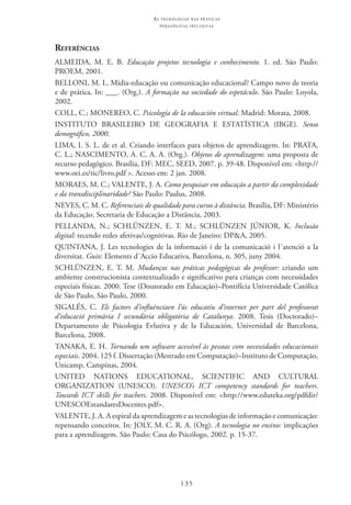 135
as t e c n o l o g i a s n a s pr á t i c a s
p e d a g ó g i c a s i n c l u s i v a s
Referências
ALMEIDA, M. E. B. Educação projetos tecnologia e conhecimento. 1. ed. São Paulo:
PROEM, 2001.
BELLONI, M. L. Mídia-educação ou comunicação educacional? Campo novo de teoria
e de prática. In: ___. (Org.). A formação na sociedade do espetáculo. São Paulo: Loyola,
2002.
COLL, C.; MONEREO, C. Psicología de la educación virtual. Madrid: Morata, 2008.
INSTITUTO BRASILEIRO DE GEOGRAFIA E ESTATÍSTICA (IBGE). Senso
demográfico, 2000.  
LIMA, I. S. L. de et al. Criando interfaces para objetos de aprendizagem. In: PRATA,
C. L.; NASCIMENTO, A. C. A. A. (Org.). Objetos de aprendizagem: uma proposta de
recurso pedagógico. Brasília, DF: MEC, SEED, 2007. p. 39-48. Disponível em: <http://
www.oei.es/tic/livro.pdf >. Acesso em: 2 jan. 2008.
MORAES, M. C.; VALENTE, J. A. Como pesquisar em educação a partir da complexidade
e da transdisciplinaridade? São Paulo: Paulus, 2008.
NEVES, C. M. C. Referenciais de qualidade para cursos à distância. Brasília, DF: Ministério
da Educação, Secretaria de Educação a Distância, 2003.
PELLANDA, N.; SCHLÜNZEN, E. T. M.; SCHLÜNZEN JÚNIOR, K. Inclusão
digital: tecendo redes afetivas/cognitivas. Rio de Janeiro: DP&A, 2005.
QUINTANA, J. Les tecnologies de la informació i de la comunicació i l´atenció a la
diversitat. Guix: Elements d´Accio Educativa, Barcelona, n. 305, juny 2004.
SCHLÜNZEN, E. T. M. Mudanças nas práticas pedagógicas do professor: criando um
ambiente construcionista contextualizado e significativo para crianças com necessidades
especiais físicas. 2000. Tese (Doutorado em Educação)–Pontifícia Universidade Católica
de São Paulo, São Paulo, 2000.
SIGALÉS, C. Els factors d’influènciaen l’ús educatíu d’internet per part del professorat
d’educació primària I secundària obligatòria de Catalunya. 2008. Tesis (Doctorado)–
Departamento de Psicologia Evlutiva y de la Educación, Universidad de Barcelona,
Barcelona, 2008.
TANAKA, E. H. Tornando um software acessível às pessoas com necessidades educacionais
especiais. 2004. 125 f. Dissertação (Mestrado em Computação)–Instituto de Computação,
Unicamp, Campinas, 2004.
UNITED NATIONS EDUCATIONAL, SCIENTIFIC  AND CULTURAL
ORGANIZATION (UNESCO). UNESCO’s ICT competency standards for teachers.
Towards ICT skills for teachers. 2008. Disponível em: <http://www.eduteka.org/pdfdir/
UNESCOEstandaresDocentes.pdf>.
VALENTE, J. A. A espiral da aprendizagem e as tecnologias de informação e comunicação:
repensando conceitos. In: JOLY, M. C. R. A. (Org). A tecnologia no ensino: implicações
para a aprendizagem. São Paulo: Casa do Psicólogo, 2002. p. 15-37.
 