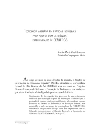 137
Tecnologia assistiva em práticas inclusivas
para alunos com deficiência:
experiência do NIEE/UFRGS
Lucila Maria Costi Santarosa
Maristela Compagnoni Vieira
Ao longo de mais de duas décadas de atuação, o Núcleo de
Informática na Educação Especial13
(NIEE), vinculado à Universidade
Federal do Rio Grande do Sul (UFRGS) atua nas áreas de Pesquisa,
Desenvolvimento de Software e Formação de Professores, em iniciativas
que visam à inclusão sócio-digital de pessoas com deficiência.
Movimentos de investigação dos processos de desenvolvimento,
mediados por tecnologias digitais de informação e comunicação, a
produção de recursos técnico-metodológicos e a formação de recursos
humanos no âmbito da Informática na Educação Especial, têm
conduzido as ações do grupo de pesquisadores do NIEE-UFRGS,
construindo um produtivo diálogo entre duas importantes áreas da
Educação contemporânea: a Educação Especial e a Informática na
Educação (SANTAROSA et al., 2010, p. 41).
13
  www.niee.ufrgs.br
 