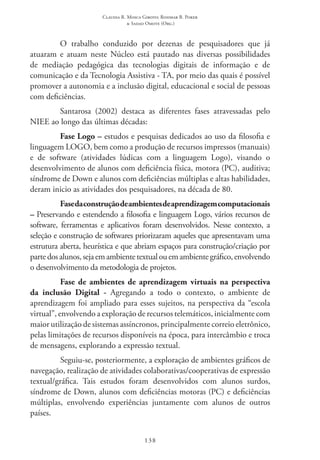 Claudia R. Mosca Giroto; Rosimar B. Poker
& Sadao Omote (Org.)
138
O trabalho conduzido por dezenas de pesquisadores que já
atuaram e atuam neste Núcleo está pautado nas diversas possibilidades
de mediação pedagógica das tecnologias digitais de informação e de
comunicação e da Tecnologia Assistiva - TA, por meio das quais é possível
promover a autonomia e a inclusão digital, educacional e social de pessoas
com deficiências.
Santarosa (2002) destaca as diferentes fases atravessadas pelo
NIEE ao longo das últimas décadas:
Fase Logo – estudos e pesquisas dedicados ao uso da filosofia e
linguagem LOGO, bem como a produção de recursos impressos (manuais)
e de software (atividades lúdicas com a linguagem Logo), visando o
desenvolvimento de alunos com deficiência física, motora (PC), auditiva;
síndrome de Down e alunos com deficiências múltiplas e altas habilidades,
deram inicio as atividades dos pesquisadores, na década de 80.
Fasedaconstruçãodeambientesdeaprendizagemcomputacionais
– Preservando e estendendo a filosofia e linguagem Logo, vários recursos de
software, ferramentas e aplicativos foram desenvolvidos. Nesse contexto, a
seleção e construção de softwares priorizaram aqueles que apresentavam uma
estrutura aberta, heurística e que abriam espaços para construção/criação por
partedosalunos,sejaemambientetextualouemambientegráfico,envolvendo
o desenvolvimento da metodologia de projetos.
Fase de ambientes de aprendizagem virtuais na perspectiva
da inclusão Digital - Agregando a todo o contexto, o ambiente de
aprendizagem foi ampliado para esses sujeitos, na perspectiva da “escola
virtual”, envolvendo a exploração de recursos telemáticos, inicialmente com
maior utilização de sistemas assíncronos, principalmente correio eletrônico,
pelas limitações de recursos disponíveis na época, para intercâmbio e troca
de mensagens, explorando a expressão textual.
Seguiu-se, posteriormente, a exploração de ambientes gráficos de
navegação, realização de atividades colaborativas/cooperativas de expressão
textual/gráfica. Tais estudos foram desenvolvidos com alunos surdos,
síndrome de Down, alunos com deficiências motoras (PC) e deficiências
múltiplas, envolvendo experiências juntamente com alunos de outros
países.
 