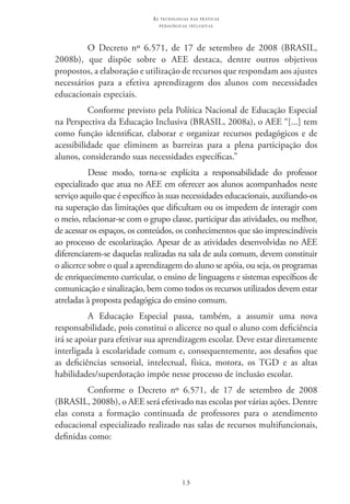 13
as t e c n o l o g i a s n a s pr á t i c a s
p e d a g ó g i c a s i n c l u s i v a s
O Decreto nº 6.571, de 17 de setembro de 2008 (BRASIL,
2008b), que dispõe sobre o AEE destaca, dentre outros objetivos
propostos, a elaboração e utilização de recursos que respondam aos ajustes
necessários para a efetiva aprendizagem dos alunos com necessidades
educacionais especiais.
Conforme previsto pela Política Nacional de Educação Especial
na Perspectiva da Educação Inclusiva (BRASIL, 2008a), o AEE “[...] tem
como função identificar, elaborar e organizar recursos pedagógicos e de
acessibilidade que eliminem as barreiras para a plena participação dos
alunos, considerando suas necessidades específicas.”
Desse modo, torna-se explícita a responsabilidade do professor
especializado que atua no AEE em oferecer aos alunos acompanhados neste
serviço aquilo que é específico às suas necessidades educacionais, auxiliando-os
na superação das limitações que dificultam ou os impedem de interagir com
o meio, relacionar-se com o grupo classe, participar das atividades, ou melhor,
de acessar os espaços, os conteúdos, os conhecimentos que são imprescindíveis
ao processo de escolarização. Apesar de as atividades desenvolvidas no AEE
diferenciarem-se daquelas realizadas na sala de aula comum, devem constituir
o alicerce sobre o qual a aprendizagem do aluno se apóia, ou seja, os programas
de enriquecimento curricular, o ensino de linguagens e sistemas específicos de
comunicação e sinalização, bem como todos os recursos utilizados devem estar
atreladas à proposta pedagógica do ensino comum.
A Educação Especial passa, também, a assumir uma nova
responsabilidade, pois constitui o alicerce no qual o aluno com deficiência
irá se apoiar para efetivar sua aprendizagem escolar. Deve estar diretamente
interligada à escolaridade comum e, consequentemente, aos desafios que
as deficiências sensorial, intelectual, física, motora, os TGD e as altas
habilidades/superdotação impõe nesse processo de inclusão escolar.
Conforme o Decreto nº 6.571, de 17 de setembro de 2008
(BRASIL, 2008b), o AEE será efetivado nas escolas por várias ações. Dentre
elas consta a formação continuada de professores para o atendimento
educacional especializado realizado nas salas de recursos multifuncionais,
definidas como:
 