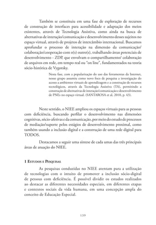 139
Também se constituiu em uma fase de exploração de recursos
de construção de interfaces para acessibilidade e adaptação dos meios
existentes, através de Tecnologia Assistiva, como ainda na busca de
alternativas de interação/comunicação e desenvolvimento desses sujeitos no
espaço virtual, através de projetos de intercâmbio internacional. Buscamos
aprofundar o processo de interação na dimensão da comunicação/
colaboração/cooperação com o(s) outro(s), trabalhando áreas potenciais de
desenvolvimento - ZDP, que envolvam o compartilhamento/ colaboração
de arquivos em rede, em tempo real ou “on line”, fundamentados na teoria
sócio-histórica de Vygotsky.
Nesta fase, com a popularização do uso das ferramentas da Internet,
nosso grupo assumiu como novo foco de pesquisa a investigação do
acesso a ambientes virtuais de aprendizagem e a construção de recursos
tecnológicos, através da Tecnologia Assistiva (TA), permitindo a
construçãodealternativasdeinteração/comunicaçãoedesenvolvimento
de PNEs no espaço virtual. (SANTAROSA et al, 2010, p. 43).
Neste sentido, o NIEE ampliou os espaços virtuais para as pessoas
com deficiência, buscando perfilar o desenvolvimento nas dimensões
cognitivas,sócio-afetivasedacomunicação,pormeiodoestudodeprocessos
de mediação/suporte pelos estágios de desenvolvimento proximal, como
também usando a inclusão digital e a construção de uma rede digital para
TODOS.
Destacamos a seguir uma síntese de cada umas das três principais
áreas de atuação do NIEE.
1 Estudos e Pesquisas
As pesquisas conduzidas no NIEE atentam para a utilização
de tecnologias com o intuito de promover a inclusão sócio-digital
de pessoas com deficiência. É possível dividir os estudos realizados
ao destacar as diferentes necessidades especiais, em diferentes etapas
e contextos sociais da vida humana, em uma concepção ampla do
conceito de Educação Especial.
 