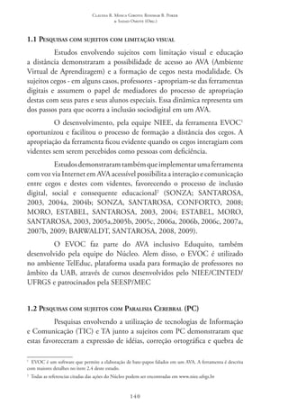 Claudia R. Mosca Giroto; Rosimar B. Poker
& Sadao Omote (Org.)
140
1.1 Pesquisas com sujeitos com limitação visual
Estudos envolvendo sujeitos com limitação visual e educação
a distância demonstraram a possibilidade de acesso ao AVA (Ambiente
Virtual de Aprendizagem) e a formação de cegos nesta modalidade. Os
sujeitos cegos - em alguns casos, professores - apropriam-se das ferramentas
digitais e assumem o papel de mediadores do processo de apropriação
destas com seus pares e seus alunos especiais. Essa dinâmica representa um
dos passos para que ocorra a inclusão sociodigital em um AVA.
O desenvolvimento, pela equipe NIEE, da ferramenta EVOC1
oportunizou e facilitou o processo de formação a distância dos cegos. A
apropriação da ferramenta ficou evidente quando os cegos interagiam com
videntes sem serem percebidos como pessoas com deficiência.
Estudosdemonstraramtambémqueimplementarumaferramenta
com voz via Internet em AVA acessível possibilita a interação e comunicação
entre cegos e destes com videntes, favorecendo o processo de inclusão
digital, social e consequente educacional2
(SONZA; SANTAROSA,
2003, 2004a, 2004b; SONZA, SANTAROSA, CONFORTO, 2008;
MORO, ESTABEL, SANTAROSA, 2003, 2004; ESTABEL, MORO,
SANTAROSA, 2003, 2005a,2005b, 2005c, 2006a, 2006b, 2006c, 2007a,
2007b, 2009; BARWALDT, SANTAROSA, 2008, 2009).
O EVOC  faz parte do AVA inclusivo Eduquito, também
desenvolvido pela equipe do Núcleo. Alem disso, o EVOC  é utilizado
no ambiente TelEduc, plataforma usada para formação de professores no
âmbito da UAB, através de cursos desenvolvidos pelo NIEE/CINTED/
UFRGS e patrocinados pela SEESP/MEC 
1.2 Pesquisas com sujeitos com Paralisia Cerebral (PC)
Pesquisas envolvendo a utilização de tecnologias de Informação
e Comunicação (TIC) e TA junto a sujeitos com PC demonstraram que
estas favoreceram a expressão de idéias, correção ortográfica e quebra de
1
EVOC é um software que permite a elaboração de bate-papos falados em um AVA. A ferramenta é descrita
com maiores detalhes no item 2.4 deste estudo.
2
  Todas as referencias citadas das ações do Núcleo podem ser encontradas em www.niee.ufrgs.br
 
