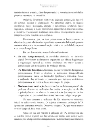 141
as t e c n o l o g i a s n a s pr á t i c a s
p e d a g ó g i c a s i n c l u s i v a s
resistências com a escrita, além de oportunizar o reconhecimento de falhas
próprias e tentativa de superá-las.
Observou-se tambem melhora na cognição espacial, nas relações
de direção, posição e lateralidade. Na dimensão afetiva os sujeitos
mostraram maior motivação, atenção e persistência, revelaram maior
segurança, satisfação e maior colaboração, apresentaram maior autonomia
e iniciativa, evidenciaram mudanças auto-estima, principalmente na auto-
imagem corporal e maior auto-confiança.
Constatou-se que na área psicomotora o favorecimento no
domínio de gestos relacionados à precisão e no controle da força de pressão,
nos controles posturais, na coordenação estática, na estabilidade corporal
e na busca de equilíbrio.
Em um dos estudos, os resultados evidenciaram:
•	 Na área espaço-temporal, as atividades oferecidas no ambiente
digital favoreceram as dimensões sequenciais das idéias; diagramação
e organização espacial da escrita, resultando em maior clareza a
comunicação das mensagens e da produção textual.
•	 Na dimensão das atitudes, favoreceu o desenvolvimento da segurança
principalmente frente a desafios; a autonomia independência,
principalmente frente ao facilitador (professor); iniciativa, frente
a realização das atividades e manuseio dos sistemas; desinibição,
principalmente ao expor-se frente aos colegas do grupo.
•	 Nadimensãodamotivação, favoreceu o desenvolvimento persistência,
preferencialmente na realização das tarefas; a atenção, no detalhe
e principalmente na clareza da comunicação (mensagem) escrita;
cooperação, no processo de interação e troca com colegas do grupo.
No que concerne a utilização de TA, observou-se resistência
inicial na utilização das mesmas. Os sujeitos aceitaram a utilização de TA
apenas em contextos privados. Observou-se que a TA, que possui menor
contato corporal, foi a mais aceita.
Ainda no que diz respeito à utilização de TA, constatou-se que
os sujeitos fizeram melhor uso das ferramentas digitais com auxílio destes
recursos, pois a TA possibilitou independência e autonomia em suas interações
 