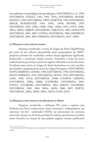 Claudia R. Mosca Giroto; Rosimar B. Poker
& Sadao Omote (Org.)
142
nos ambientes virtuais/digitais de aprendizagem. (SANTAROSA et. al., 1993;
SANTAROSA, D’ÁVILA, 1993, 1994, 1995a, SANTAROSA, MOORI,
FRANCO, 1994; SANTAROSA, VIRTI, MARTINS, 1994; SANTAROSA,
MHUR, BURMEISTER, 1994, 1995a, 1995b; MOORI, 1995;
SANTAROSA, 1995, 1996a, 1996b, 1996c, 1996d, 1997a, 1997b, 1998c,
2001a, 2001b; TIJIBOY, SANTAROSA, TAROUCO, 2002; HOGETOP,
SANTAROSA, 2002, 2003; UCHOA, SANTAROSA, 2004; HEIDRICH,
SANTAROSA, 2003, 2004; FERRADA; SANTAROSA, 2007 e 2009)
1.3 Pesquisas com sujeitos surdos
Pesquisas envolvendo a escrita da Língua de Sinais (SignWriting)
por meio de um software desenvolvido pelos pesquisadores do NIEE3
,
propiciou aumento do vocabulário, melhor relação significante significado,
favorecendo a construção textual coerente. Estimulou a busca de novos
conhecimentos para leitura e posterior registro utilizando a escrita dos sinais.
O software para escrita na Língua de Sinais demonstrou ser uma interface
para facilitar a apropriação da escrita da Língua Portuguesa. (SANTAROSA,
HONY, BARBOSA, GOMES, 1990; SANTAROSA, 1990; SANTAROSA,
HONY, BARBOSA, 1991; SANTAROSA, HONY, 1992; SANTAROSA,
LARA, 1996, 1997d; SANTAROSA, 1998b; CAMPOS, GIRAFFA,
SANTAROSA, 2000a, 2000b; LOUREIRO, SANTAROSA, 2003;
SONZA, LOUREIRO, SANTAROSA, 2003; BARTH, LOUREIRO,
SANTAROSA, 2003, 2004, 2005a, 2005b, 2006, 2007; BARTH,
SANTAROSA, 2005a, 2005b, 2007a, 2007b, GOES, 2010)
1.4 Pesquisas com sujeitos com Síndrome de Down
Pesquisas envolvendo a utilização TIC  junto a sujeitos com
Síndrome de Down evidenciaram maior motivação e independencia nas
conversas “on line”, (utilizando CHAT), na manutenção de conversas
com todo o grupo ou de forma privada.Os sujeitos apresentaram também
maior Iniciativa na criação de suas próprias páginas virtuais, publicando
3
  O software Teclado Virtual para escrita na Língua de Sinais é descrito em maiores detalhes no item 2.2 deste
estudo.
 