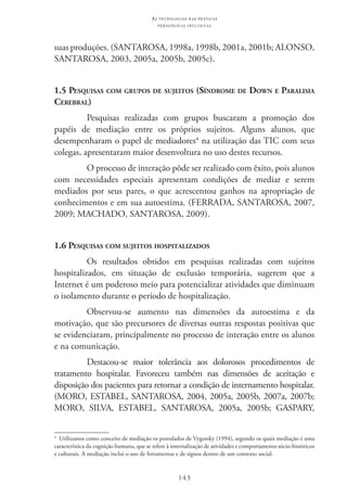 143
as t e c n o l o g i a s n a s pr á t i c a s
p e d a g ó g i c a s i n c l u s i v a s
suas produções. (SANTAROSA, 1998a, 1998b, 2001a, 2001b; ALONSO,
SANTAROSA, 2003, 2005a, 2005b, 2005c).
1.5 Pesquisas com grupos de sujeitos (Síndrome de Down e Paralisia
Cerebral)
Pesquisas realizadas com grupos buscaram a promoção dos
papéis de mediação entre os próprios sujeitos. Alguns alunos, que
desempenharam o papel de mediadores4
na utilização das TIC com seus
colegas, apresentaram maior desenvoltura no uso destes recursos.
O processo de interação pôde ser realizado com êxito, pois alunos
com necessidades especiais apresentam condições de mediar e serem
mediados por seus pares, o que acrescentou ganhos na apropriação de
conhecimentos e em sua autoestima. (FERRADA, SANTAROSA, 2007,
2009; MACHADO, SANTAROSA, 2009).
1.6 Pesquisas com sujeitos hospitalizados
Os resultados obtidos em pesquisas realizadas com sujeitos
hospitalizados, em situação de exclusão temporária, sugerem que a
Internet é um poderoso meio para potencializar atividades que diminuam
o isolamento durante o período de hospitalização.
Observou-se aumento nas dimensões da autoestima e da
motivação, que são precursores de diversas outras respostas positivas que
se evidenciaram, principalmente no processo de interação entre os alunos
e na comunicação.
Destacou-se maior tolerância aos dolorosos procedimentos de
tratamento hospitalar. Favoreceu também nas dimensões de aceitação e
disposição dos pacientes para retornar a condição de internamento hospitalar.
(MORO, ESTABEL, SANTAROSA, 2004, 2005a, 2005b, 2007a, 2007b;
MORO, SILVA, ESTABEL, SANTAROSA, 2005a, 2005b; GASPARY,
4
  Utilizamos como conceito de mediação os postulados de Vygotsky (1994), segundo os quais mediação é uma
característica da cognição humana, que se refere à internalização de atividades e comportamento sócio-históricos
e culturais. A mediação inclui o uso de ferramentas e de signos dentro de um contexto social.
 