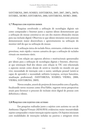 Claudia R. Mosca Giroto; Rosimar B. Poker
& Sadao Omote (Org.)
144
SANTAROSA, 2005; SOARES, SANTAROSA, 2005, 2007, 2007a, 2007b;
ESTABEL, MORO, SANTAROSA, 2006; SANTAROSA, MORO, 2008).
1.7 Pesquisas com sujeitos idosos
Pesquisas envolvendo a utilização de tecnologias digitais tais
como computador e Internet junto a sujeitos idosos demonstraram que
a utilização do mouse constitui-se em um dos maiores obstáculos iniciais
para sua inclusão digital. Observou-se que idosos iniciantes neste processo
demonstraram maior desenvoltura e aproveitamento na utilização do
monitor tátil do que na utilização do mouse.
A utilização única do teclado físico, entretanto, evidencia-se mais
proveitosa, mais rápida e menos cansativa do que a utilização de teclados
virtuais em monitores táteis.
Com relação aos aspectos afetivos e motivacionais apresentados
por idosos para a utilização de tecnologias digitais e Internet, observou-
se que orientação final dos idosos com relação às TIC está relacionada
a aspectos sociais como desejo de sentir-se inserido no mundo em que
vive; necessidade de interação com o outro; satisfação pessoal (sentir-se
capaz de aprender) e necessidade utilitária (compras, serviços bancários,
atualização profissional). (SANTAROSA; SOARES; VIEIRA, 2008;
VIEIRA; SANTAROSA, 2009).
Novos estudos, através de projetos de intercambio com a Espanha,
focalizando novos recursos como iFreeTablet, sugerem novas perspectivas
atuais para favorecer o processo de inclusão sócio digital de pessoas com
deficiência e idosos.
1.8 Pesquisas com sujeitos com autismo
Em pesquisas realizadas junto a sujeitos com autismo no uso de
Ambientes Digitais/Virtuais (ADA/AVA) evidenciou maior interatividade
sujeito-computador e maior interação sujeito-sujeito. Os Sujeitos iniciaram
com modalidades de interações isoladas ou passivas e atingiram níveis
 