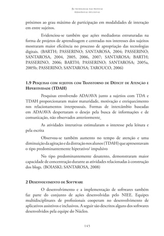 145
as t e c n o l o g i a s n a s pr á t i c a s
p e d a g ó g i c a s i n c l u s i v a s
próximos ao grau máximo de participação em modalidades de interação
em entre sujeitos.
Evidenciou-se também que ações mediadoras estruturadas na
forma de projetos de aprendizagem e centradas nos interesses dos sujeitos
mostraram maior eficiência no processo de apropriação das tecnologias
digitais. (BARTH; PASSERINO; SANTAROSA, 2004; PASSERINO;
SANTAROSA, 2004, 2005, 2006, 2007; SANTAROSA; BARTH;
PASSERINO, 2006; BARTH; PASSERINO; SANTAROSA; 2005a,
2005b; PASSERINO; SANTAROSA; TAROUCO, 2006)
1.9 Pesquisas com sujeitos com Transtorno de Déficit de Atenção e
Hipertividade (TDAH)
Pesquisas envolvendo ADA/AVA junto a sujetios com TDA e
TDAH proporcionaram maior maturidade, motivação e enriquecimento
nos relacionamentos interpessoais. Formas de intercâmbio baseadas
em ADA/AVA despertaram o desejo pela busca de informações e de
comunicação, não observados anteriormente
As atividades interativas estimularam o interesse pela leitura e
pela escrita
Observou-se também aumento no tempo de atenção e uma
diminuiçãodaagitaçãoedadistraçãonosalunos(TDAH)queapresentavam
o tipo predominantemente hiperativo/ impulsivo
No tipo predominantemente desatento, demonstraram maior
capacidade de concentração durante as atividades relacionadas à construção
dos blogs. (BOIASKI; SANTAROSA, 2008)
2 Desenvolvimento de Software
O desenvolvimento e a implementação de softwares também
faz parte do conjunto de ações desenvolvidas pelo NIEE. Equipes
multidisciplinares de profissionais cooperam no desenvolvimento de
aplicativos assistivos e inclusivos. A seguir são descritos alguns dos softwares
desenvolvidos pela equipe do Núcleo.
 