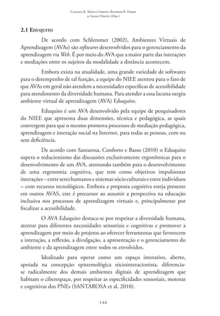 Claudia R. Mosca Giroto; Rosimar B. Poker
& Sadao Omote (Org.)
146
2.1 Eduquito
De acordo com Schlemmer (2002), Ambientes Virtuais de
Aprendizagem (AVAs) são softwares desenvolvidos para o gerenciamento da
aprendizagem via Web. É por meio do AVA que a maior parte das interações
e mediações entre os sujeitos da modalidade a distância acontecem.
Embora exista na atualidade, uma grande variedade de softwares
para o desempenho de tal função, a equipe do NIEE atentou para o fato de
que AVAs em geral não atendem a necessidades específicas de acessibilidade
para atendimento da diversidade humana. Para atender a essa lacuna surgiu
ambiente virtual de aprendizagem (AVA) Eduquito.
Eduquito é um AVA desenvolvido pela equipe de pesquisadores
do NIEE que apresenta duas dimensões, técnica e pedagógica, as quais
convergem para que o mesmo promova processos de mediação pedagógica,
aprendizagem e interação social na Internet, para todas as pessoas, com ou
sem deficiência.
De acordo com Santarosa, Conforto e Basso (2010) o Eduquito
supera o reducionismo das discussões exclusivamente ergonômicas para o
desenvolvimento de um AVA, atentando também para o desenvolvimento
de uma ergonomia cognitiva, que tem como objetivos impulsionar
interações–entresereshumanosesistemassócioculturaiseentreindivíduos
– com recursos tecnológicos. Embora a proposta cognitiva esteja presente
em outros AVAS, este é precursor ao assumir a perspectiva na educação
inclusiva nos processos de aprendizagem virtuais e, principalmente por
focalizar a acessibilidade.
O AVA Eduquito destaca-se por respeitar a diversidade humana,
atentar para diferentes necessidades sensoriais e cognitivas e promover a
aprendizagem por meio de projetos ao oferecer ferramentas que favorecem
a interação, a reflexão, a divulgação, a apresentação e o gerenciamento do
ambiente e da aprendizagem entre todos os envolvidos.
Idealizado para operar como um espaço interativo, aberto,
apoiada na concepção epistemológica sóciointeracionista, diferencia-
se radicalmente dos demais ambientes digitais de aprendizagem que
habitam o ciberespaço, por respeitar as especificidades sensoriais, motoras
e cognitivas dos PNEs (SANTAROSA et al, 2010).
 
