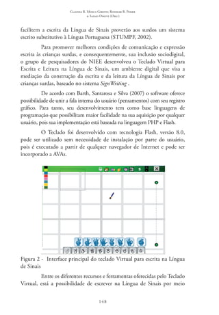 Claudia R. Mosca Giroto; Rosimar B. Poker
& Sadao Omote (Org.)
148
facilitem a escrita da Língua de Sinais proverão aos surdos um sistema
escrito substitutivo à Língua Portuguesa (STUMPF, 2002).
Para promover melhores condições de comunicação e expressão
escrita às crianças surdas, e consequentemente, sua inclusão sociodigital,
o grupo de pesquisadores do NIEE desenvolveu o Teclado Virtual para
Escrita e Leitura na Língua de Sinais, um ambiente digital que visa a
mediação da construção da escrita e da leitura da Língua de Sinais por
crianças surdas, baseado no sistema SignWriting�
.
De acordo com Barth, Santarosa e Silva (2007) o software oferece
possibilidade de unir a fala interna do usuário (pensamentos) com seu registro
gráfico. Para tanto, seu desenvolvimento tem como base linguagens de
programação que possibilitam maior facilidade na sua aquisição por qualquer
usuário, pois sua implementação está baseada na linguagem PHP e Flash.
O Teclado foi desenvolvido com tecnologia Flash, versão 8.0,
pode ser utilizado sem necessidade de instalação por parte do usuário,
pois é executado a partir de qualquer navegador de Internet e pode ser
incorporado a AVAs.
Figura 2 -  Interface principal do teclado Virtual para escrita na Língua
de Sinais
Entre os diferentes recursos e ferramentas oferecidas pelo Teclado
Virtual, está a possibilidade de escrever na Língua de Sinais por meio
 