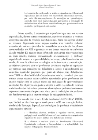 Claudia R. Mosca Giroto; Rosimar B. Poker
& Sadao Omote (Org.)
14
[...] espaços da escola onde se realiza o Atendimento Educacional
especializado para os alunos com necessidades educacionais especiais,
por meio do desenvolvimento de estratégias de aprendizagem,
centradas num novo fazer pedagógico que favoreça a construção de
conhecimentos pelos alunos, subsidiandos-os para que desenvolvam o
currículo e participem da vida escolar.
Neste sentido, é esperado que o professor que atua no serviço
especializado, dentre outras competências, explore os materiais e recursos
existentes nas salas de recursos multifuncionais. Saiba não apenas utilizar
os recursos disponíveis neste espaço escolar, mas também elaborar
materiais de modo a ajustá-los às necessidades educacionais dos alunos
acompanhados no AEE e gerenciar o uso desses materiais no ambiente
da sala regular. Do recurso mais sofisticado que agrega maior tecnologia
ao mais simples material confeccionado artesanalmente, o professor
especializado assume a responsabilidade, inclusive, pela disseminação, na
escola, do uso de diferentes tecnologias de informação e comunicação,
ao efetivar a parceria com os professores do ensino regular na superação
de barreiras que impedem ou dificultam o acesso e aprendizagem do
conteúdo curricular proposto, por parte de alunos com deficiências,
com TGD ou altas habilidades/superdotação. Ainda, contribui para que
muitos desses recursos sejam também aproveitados pelos professores do
ensino regular com os demais alunos na otimização do aproveitamento
curricular. Os objetivos aos quais se destina o AEE e as salas de recursos
multifuncionais evidenciam, portanto, a formação de professores como um
aspecto extremamente importante, visto que as atribuições do professor
são fundamentais para a implementação da pedagogia inclusiva.
De acordo com o Art. 13 da Resolução CNE/CEB nº 4/2009,
que institui as diretrizes operacionais para o AEE, na educação básica,
modalidade Educação Especial, são atribuições do professor especializado
que atua neste serviço:
I  – identificar, elaborar, produzir e organizar serviços, recursos
pedagógicos,deacessibilidadeeestratégiasconsiderandoasnecessidades
específicas dos alunos público-alvo da Educação Especial;
II  – elaborar e executar plano de Atendimento Educacional
Especializado, avaliando a funcionalidade e a aplicabilidade dos
recursos pedagógicos e de acessibilidade;
 