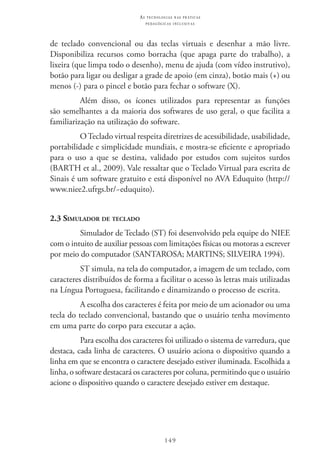 149
as t e c n o l o g i a s n a s pr á t i c a s
p e d a g ó g i c a s i n c l u s i v a s
de teclado convencional ou das teclas virtuais e desenhar a mão livre.
Disponibiliza recursos como borracha (que apaga parte do trabalho), a
lixeira (que limpa todo o desenho), menu de ajuda (com vídeo instrutivo),
botão para ligar ou desligar a grade de apoio (em cinza), botão mais (+) ou
menos (-) para o pincel e botão para fechar o software (X).
Além disso, os ícones utilizados para representar as funções
são semelhantes a da maioria dos softwares de uso geral, o que facilita a
familiarização na utilização do software.
O Teclado virtual respeita diretrizes de acessibilidade, usabilidade,
portabilidade e simplicidade mundiais, e mostra-se eficiente e apropriado
para o uso a que se destina, validado por estudos com sujeitos surdos
(Barth et al., 2009). Vale ressaltar que o Teclado Virtual para escrita de
Sinais é um software gratuito e está disponível no AVA Eduquito (http://
www.niee2.ufrgs.br/~eduquito).
2.3 Simulador de teclado
Simulador de Teclado (ST) foi desenvolvido pela equipe do NIEE
com o intuito de auxiliar pessoas com limitações físicas ou motoras a escrever
por meio do computador (SANTAROSA; MARTINS; SILVEIRA 1994).
ST simula, na tela do computador, a imagem de um teclado, com
caracteres distribuídos de forma a facilitar o acesso às letras mais utilizadas
na Língua Portuguesa, facilitando e dinamizando o processo de escrita.
A escolha dos caracteres é feita por meio de um acionador ou uma
tecla do teclado convencional, bastando que o usuário tenha movimento
em uma parte do corpo para executar a ação.
Para escolha dos caracteres foi utilizado o sistema de varredura, que
destaca, cada linha de caracteres. O usuário aciona o dispositivo quando a
linha em que se encontra o caractere desejado estiver iluminada. Escolhida a
linha, o software destacará os caracteres por coluna, permitindo que o usuário
acione o dispositivo quando o caractere desejado estiver em destaque.
 