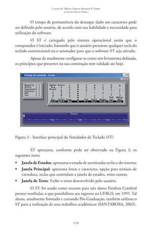 Claudia R. Mosca Giroto; Rosimar B. Poker
& Sadao Omote (Org.)
150
O tempo de permanência do destaque dado aos caracteres pode
ser definido pelo usuário, de acordo com sua habilidade e necessidade para
utilização do software.
O ST  é carregado pelo sistema operacional assim que o
computador é iniciado, bastando que o usuário pressione qualquer tecla do
teclado convencional ou o acionador para que o software ST seja ativado.
Apesar de atualmente configurar-se como um ferramenta defasada,
os princípios que presentes na sua construção tem validade ate hoje.
Figura 3 - Interface principal do Simulador de Teclado (ST)
ST  apresenta, conforme pode ser observado na Figura 3, os
seguintes itens:
•	 Janela de Estados: apresenta o estado de terminadas teclas e do sistema;
•	 Janela Principal: apresenta letras e caracteres, opção para reinicio de
varredura, teclas que controlam a janela de estados, entre outras;
•	 Janela de Texto: Exibe o texto desenvolvido pelo usuário.
O ST foi usado como recurso para um aluno Paralisia Cerebral
prestar vestibular, o que possibilitou seu ingresso na UFRGS, em 1995. Tal
aluno, atualmente formado e cursando Pós-Graduação, também utilizou o
ST para a realização de seus trabalhos acadêmicos (SANTAROSA, 2002).
 