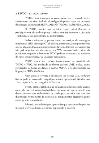 151
as t e c n o l o g i a s n a s pr á t i c a s
p e d a g ó g i c a s i n c l u s i v a s
2.4 EVOC – bate papo sonoro
EVOC é uma ferramenta de conversação com recursos de áudio,
vídeo e texto que visa a inclusão sócio-digital de pessoas cegas nos processos
de educação a distância (BARWALDT; SANTAROSA; PASSERINO, 2008).
O EVOC  permite aos usuários cegos, principalmente, a
participação em chats e bate-papos – prática comum em cursos a distância
– utilizando a voz como forma de comunicação.
Embora softwares populares como os serviços de mensagens
instantâneasMSNMessenger,GTalkeSkype,entreoutros,desempenhemcom
sucesso a função de comunicação por meio da voz na Internet, tais ferramentas
não podem ser inseridas diretamente nos AVAs, seu uso é independente da
plataforma, enquanto a ferramenta EVOC pode ser incorporada ao ambiente
do curso, sem necessidade de instalação pelo usuário.
EVOC  atende aos padrões internacionais de acessibilidade
WCAG e W3C. Foi modelado conforme padrões UML, utiliza, como
gerenciador de banco de dados, o padrão MySQL e foi desenvolvido na
linguagem PHP e FlashCom.
Além disso, o software é distribuído sob licença GPL (software
livre) e pode ser executado em qualquer sistema operacional, Windows ou
Linux, a partir de um navegador de Internet.
EVOC permite também que os usuários utilizem o texto escrito
como alternativa à comunicação falada, nos casos em que o usuário não
deseje comunicar-se verbalmente ou ainda para usuários que não têm
disponíveis, no momento da interação, os equipamentos necessários como
caixas de som e microfone.
Ademais, o uso de imagem oportuniza que pessoas surdas possam
interagir através da língua dos sinais, explorando a imagem.
 