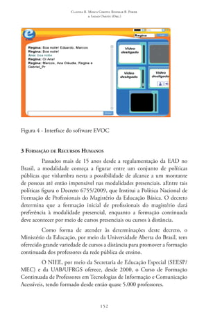 Claudia R. Mosca Giroto; Rosimar B. Poker
& Sadao Omote (Org.)
152
Figura 4 - Interface do software EVOC
3 Formação de Recursos Humanos
Passados mais de 15 anos desde a regulamentação da EAD no
Brasil, a modalidade começa a figurar entre um conjunto de políticas
públicas que vislumbra nesta a possibilidade de alcance a um montante
de pessoas até então impensável nas modalidades presenciais. aEntre tais
políticas figura o Decreto 6755/2009, que Institui a Política Nacional de
Formação de Profissionais do Magistério da Educação Básica. O decreto
determina que a formação inicial de profissionais do magistério dará
preferência à modalidade presencial, enquanto a formação continuada
deve acontecer por meio de cursos presenciais ou cursos à distância.
Como forma de atender às determinações deste decreto, o
Ministério da Educação, por meio da Universidade Aberta do Brasil, tem
oferecido grande variedade de cursos a distância para promover a formação
continuada dos professores da rede pública de ensino.
O NIEE, por meio da Secretaria de Educação Especial (SEESP/
MEC) e da UAB/UFRGS oferece, desde 2000, o Curso de Formação
Continuada de Professores em Tecnologias de Informação e Comunicação
Acessíveis, tendo formado desde então quase 5.000 professores.
 