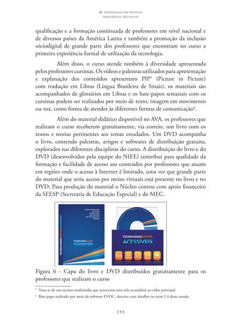 155
as t e c n o l o g i a s n a s pr á t i c a s
p e d a g ó g i c a s i n c l u s i v a s
qualificação e a formação continuada de professores em nível nacional e
de diversos países da América Latina e também a promoção da inclusão
sóciodigital de grande parte dos professores que encontram no curso a
primeira experiência formal de utilização da tecnologia.
Além disso, o curso atende também à diversidade apresentada
pelos professores cursistas. Os vídeos e palestras utilizados para apresentação
e explanação dos conteúdos apresentam PIP5
(Picture in Picture)
com tradução em Libras (Língua Brasileira de Sinais), os materiais são
acompanhados de glossários em Libras e os bate-papos semanais com os
cursistas podem ser realizados por meio de texto, imagem em movimento
ou voz, como forma de atender às diferentes formas de comunicação6
.
Além do material didático disponível no AVA, os professores que
realizam o curso receberem gratuitamente, via correio, um livro com os
textos e teorias pertinentes aos temas estudados. Um DVD acompanha
o livro, contendo palestras, artigos e softwares de distribuição gratuita,
explorados nas diferentes disciplinas do curso. A distribuição do livro e do
DVD (desenvolvidos pela equipe do NIEE) contribui para qualidade da
formação e facilidade de acesso aos conteúdos por professores que atuam
em regiões onde o acesso à Internet é limitado, uma vez que grande parte
do material que seria acesso por meios virtuais está presente no livro e no
DVD. Para produção do material o Núcleo contou com apoio financeiro
da SEESP (Secretaria de Educação Especial) e do MEC.
Figura 6 - Capa do livro e DVD distribuídos gratuitamente para os
professores que realizam o curso
5
  Trata-se de um recurso multimídia que acrescenta uma tela secundária ao vídeo principal.
6
  Bate-papo realizado por meio do software EVOC, descrito com detalhes no item 2.4 deste estudo.
 