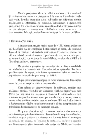 Claudia R. Mosca Giroto; Rosimar B. Poker
& Sadao Omote (Org.)
156
Muitos professores da rede pública nacional e internacional
já realizarem este curso e a perspectiva é de que muitas edições ainda
aconteçam. Estudos sobre este curso, publicados em diferentes eventos
relacionados à Informática na Educação, demonstram o crescimento
profissional dos professores cursistas, a possibilidade de melhores condições
de aprendizagem às pessoas com deficiência e, consequentemente, o
crescimento da Educação nacional como um espaço inclusivo de qualidade.
4 Considerações finais
A atuação pioneira, em muitas ações do NIEE, pontua evidencias
dos benefícios que as tecnologias digitais trazem ao escopo da Educação
Especial na perspectiva da inclusão sociodigital, do desenvolvimento, nas
diferenciadas dimensões humanas cognitivas e afetivas, na aprendizagem,
na comunicação, nos aspectos da acessibilidade, relacionada à WEB e à
Tecnologia Assistiva, entre outros.
Os estudos e pesquisas apresentados não revelam a totalidade
de resultados encontrados, nas dimensões acima apontadas. Também,
por limitações de espaço, não foram apresentados todos os estudos e
experiências desenvolvidas pela equipe do NIEE.
O que apresentamos configura-se como uma amostra dessas ações
desenvolvidas ao longo de mais de duas décadas.
Com relação ao desenvolvimento de softwares, também não
relatamos prêmios recebidos em concursos públicos promovidos pelo
MEC, que nos valeu por duas vezes a obtenção do primeiro lugar, bem
como outros prêmios internacionais por trabalhos apresentados, tanto no
que se refere a software como a estudos realizados. Tais resultados atestam
o background no Núcleo e o comprometimento de sua equipe na área das
tecnologias digitais acessíveis na Educação Especial.
No que se refere à formação de recursos humanos, não destacamos
os inúmeros pesquisadores formados, desenvolvendo pesquisas no Núcleo,
que hoje ocupam posições de liderança nas Universidades e Instituições
que atuam. Em especial, na formação de professores, os cursos oferecidos
em Tecnologias Digitais Acessíveis pela equipe do NIEE, patrocinados
 