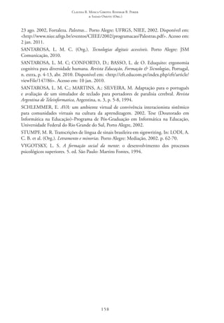 Claudia R. Mosca Giroto; Rosimar B. Poker
& Sadao Omote (Org.)
158
23 ago. 2002, Fortaleza. Palestras... Porto Alegre: UFRGS, NIEE, 2002. Disponível em:
<http://www.niee.ufrgs.br/eventos/CIIEE/2002/programacao/Palestras.pdf>. Acesso em:
2 jan. 2011.  
SANTAROSA, L. M. C. (Org.). Tecnologias digitais acessíveis. Porto Alegre: JSM
Comunicação, 2010.
SANTAROSA, L. M. C; CONFORTO, D.; BASSO, L. de O. Eduquito: ergonomia
cognitiva para diversidade humana. Revista Educação, Formação & Tecnologias, Portugal,
n. extra, p. 4-13, abr. 2010. Disponível em: <http://eft.educom.pt/index.php/eft/article/
viewFile/147/86>. Acesso em: 10 jan. 2010.
SANTAROSA, L. M. C.; MARTINS, A.; SILVEIRA, M. Adaptação para o português
e avaliação de um simulador de teclado para portadores de paralisia cerebral. Revista
Argentina de Teleinformatica, Argentina, n. 3, p. 5-8, 1994.
SCHLEMMER, E. AVA: um ambiente virtual de convivência interacionista sistêmico
para comunidades virtuais na cultura da aprendizagem. 2002. Tese (Doutorado em
Informática na Educação)–Programa de Pós-Graduação em Informática na Educação,
Universidade Federal do Rio Grande do Sul, Porto Alegre, 2002.
STUMPF, M. R. Transcrições de língua de sinais brasileira em signwriting. In: LODI, A.
C. B. et al. (Org.). Letramento e minorias. Porto Alegre: Mediação, 2002. p. 62-70.
VYGOTSKY, L. S. A formação social da mente: o desenvolvimento dos processos
psicológicos superiores. 5. ed. São Paulo: Martins Fontes, 1994.
 