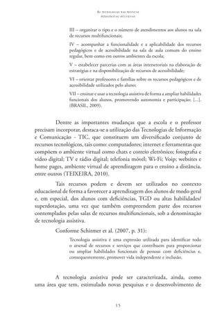 15
as t e c n o l o g i a s n a s pr á t i c a s
p e d a g ó g i c a s i n c l u s i v a s
III – organizar o tipo e o número de atendimentos aos alunos na sala
de recursos multifuncionais;
IV – acompanhar a funcionalidade e a aplicabilidade dos recursos
pedagógicos e de acessibilidade na sala de aula comum do ensino
regular, bem como em outros ambientes da escola;
V – estabelecer parcerias com as áreas intersetoriais na elaboração de
estratégias e na disponibilização de recursos de acessibilidade;
VI – orientar professores e famílias sobre os recursos pedagógicos e de
acessibilidade utilizados pelo aluno;
VII – ensinar e usar a tecnologia assistiva de forma a ampliar habilidades
funcionais dos alunos, promovendo autonomia e participação; [...].
(BRASIL, 2009).
Dentre as importantes mudanças que a escola e o professor
precisam incorporar, destaca-se a utilização das Tecnologias de Informação
e Comunicação - TIC, que constituem um diversificado conjunto de
recursos tecnológicos, tais como: computadores; internet e ferramentas que
compõem o ambiente virtual como chats e correio eletrônico; fotografia e
vídeo digital; TV e rádio digital; telefonia móvel; Wi-Fi; Voip; websites e
home pages, ambiente virtual de aprendizagem para o ensino a distância,
entre outros (TEIXEIRA, 2010).
Tais recursos podem e devem ser utilizados no contexto
educacional de forma a favorecer a aprendizagem dos alunos de modo geral
e, em especial, dos alunos com deficiências, TGD ou altas habilidades/
superdotação, uma vez que também compreendem parte dos recursos
contemplados pelas salas de recursos multifuncionais, sob a denominação
de tecnologia assistiva.
Conforme Schirmer et al. (2007, p. 31):
Tecnologia assistiva é uma expressão utilizada para identificar todo
o arsenal de recursos e serviços que contribuem para proporcionar
ou ampliar habilidades funcionais de pessoas com deficiências e,
consequentemente, promover vida independente e inclusão.
A tecnologia assistiva pode ser caracterizada, ainda, como
uma área que tem, estimulado novas pesquisas e o desenvolvimento de
 