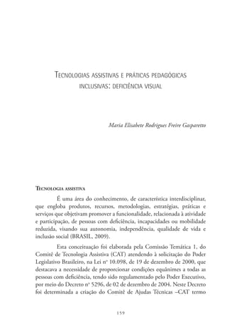 159
Tecnologias assistivas e práticas pedagógicas
inclusivas: deficiência visual
Maria Elisabete Rodrigues Freire Gasparetto
Tecnologia assistiva
É uma área do conhecimento, de característica interdisciplinar,
que engloba produtos, recursos, metodologias, estratégias, práticas e
serviços que objetivam promover a funcionalidade, relacionada à atividade
e participação, de pessoas com deficiência, incapacidades ou mobilidade
reduzida, visando sua autonomia, independência, qualidade de vida e
inclusão social (BRASIL, 2009).
Esta conceituação foi elaborada pela Comissão Temática 1, do
Comitê de Tecnologia Assistiva (CAT) atendendo à solicitação do Poder
Legislativo Brasileiro, na Lei no
10.098, de 19 de dezembro de 2000, que
destacava a necessidade de proporcionar condições equânimes a todas as
pessoas com deficiência, tendo sido regulamentado pelo Poder Executivo,
por meio do Decreto no
5296, de 02 de dezembro de 2004. Neste Decreto
foi determinada a criação do Comitê de Ajudas Técnicas –CAT  termo
 