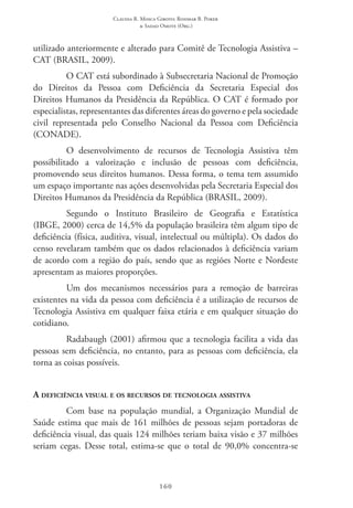Claudia R. Mosca Giroto; Rosimar B. Poker
& Sadao Omote (Org.)
160
utilizado anteriormente e alterado para Comitê de Tecnologia Assistiva –
CAT (BRASIL, 2009).
O CAT está subordinado à Subsecretaria Nacional de Promoção
do Direitos da Pessoa com Deficiência da Secretaria Especial dos
Direitos Humanos da Presidência da República. O CAT é formado por
especialistas, representantes das diferentes áreas do governo e pela sociedade
civil representada pelo Conselho Nacional da Pessoa com Deficiência
(CONADE).
O desenvolvimento de recursos de Tecnologia Assistiva têm
possibilitado a valorização e inclusão de pessoas com deficiência,
promovendo seus direitos humanos. Dessa forma, o tema tem assumido
um espaço importante nas ações desenvolvidas pela Secretaria Especial dos
Direitos Humanos da Presidência da República (BRASIL, 2009).
Segundo o Instituto Brasileiro de Geografia e Estatística
(IBGE, 2000) cerca de 14,5% da população brasileira têm algum tipo de
deficiência (física, auditiva, visual, intelectual ou múltipla). Os dados do
censo revelaram também que os dados relacionados à deficiência variam
de acordo com a região do país, sendo que as regiões Norte e Nordeste
apresentam as maiores proporções.
Um dos mecanismos necessários para a remoção de barreiras
existentes na vida da pessoa com deficiência é a utilização de recursos de
Tecnologia Assistiva em qualquer faixa etária e em qualquer situação do
cotidiano.
Radabaugh (2001) afirmou que a tecnologia facilita a vida das
pessoas sem deficiência, no entanto, para as pessoas com deficiência, ela
torna as coisas possíveis.
A deficiência visual e os recursos de tecnologia assistiva
Com base na população mundial, a Organização Mundial de
Saúde estima que mais de 161 milhões de pessoas sejam portadoras de
deficiência visual, das quais 124 milhões teriam baixa visão e 37 milhões
seriam cegas. Desse total, estima-se que o total de 90,0% concentra-se
 