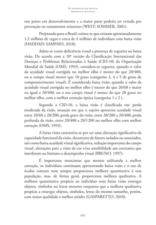 161
as t e c n o l o g i a s n a s pr á t i c a s
p e d a g ó g i c a s i n c l u s i v a s
nos países em desenvolvimento e a maior parte poderia ser evitada por
prevenção ou tratamentos existentes (WEST; SOMMER, 2001).
Projetando para o Brasil, estima-se que existam aproximadamente
1,2 milhões de cegos e cerca de 4 milhões de indivíduos com baixa visão
(HADDAD; SAMPAIO, 2010).
Adota-se como deficiência visual a presença de cegueira ou baixa
visão. De acordo com a 10o
revisão da Classificação Internacional das
Doenças e Problemas Relacionados à Saúde (CID-10) da Organização
Mundial de Saúde (Oms, 1993), considera-se cegueira, quando o valor
da acuidade visual corrigida no melhor olho é menor do que 20/400,
ou o campo visual menor que 10 graus (categorias 3, 4 e 5 de graus de
comprometimento visual). É considerada baixa visão, quando o valor da
acuidade visual corrigida no melhor olho é menor do que 20/60 e maior
ou igual a 20/400, ou o seu campo visual é menor do que 20 graus no
melhor olho, com a melhor correção óptica (categorias 1 e 2 ).
Segundo a CID-10, a baixa visão é classificada em: perda
moderada da visão, situação em que o sujeito apresenta acuidade visual
entre 20/60 a 20/200; perda grave da visão, entre 20/200 a 20/400; perda
profunda da visão, entre 20/400 a 20/1200 no melhor olho com melhor
correção (OMS, 1993).
A baixa visão caracteriza-se por ser uma alteração significativa da
capacidade funcional da visão, decorrente de fatores isolados ou associados,
tais como baixa acuidade visual significativa, redução importante do campo
visual, alterações para a visão de cor e/ou sensibilidade aos contrastes que
interferem ou limitam o desempenho visual (BRUNO, 1997).
É importante mencionar que mesmo utilizando a melhor
correção, os indivíduos continuam apresentando baixa visão e o uso de
óculos comum nem sempre proporciona melhora quantitativa à essa
população, mas, de forma geral, proporciona melhora qualitativa. A
melhora quantitativa propicia ao indivíduo com baixa visão enxergar
objetos, símbolos ou letras menores enquanto que a melhora qualitativa
propicia a enxergar objetos, símbolos, letras do mesmo tamanho, porém,
com maior qualidade e melhor nitidez (GASPARETTO, 2010).
 
