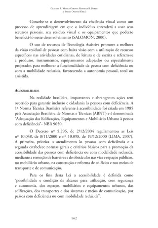 Claudia R. Mosca Giroto; Rosimar B. Poker
& Sadao Omote (Org.)
162
Concebe-se o desenvolvimento da eficiência visual como um
processo de aprendizagem em que o indivíduo aprenderá a usar seus
recursos pessoais, seu resíduo visual e os equipamentos que poderão
beneficiá-lo neste desenvolvimento (SALOMON, 2000).
O uso de recursos de Tecnologia Assistiva promove a melhora
da visão residual de pessoas com baixa visão com a utilização de recursos
específicos nas atividades cotidianas, de leitura e de escrita e referem-se
a produtos, instrumentos, equipamentos adaptados ou especialmente
projetados para melhorar a funcionalidade da pessoa com deficiência ou
com a mobilidade reduzida, favorecendo a autonomia pessoal, total ou
assistida.
Acessibilidade
Na realidade brasileira, importantes e abrangentes ações tem
ocorrido para garantir inclusão e cidadania às pessoas com deficiência. A
1ª Norma Técnica Brasileira referente à acessibilidade foi criada em 1985
pela Associação Brasileira de Normas e Técnicas (ABNT) e é denominada
“Adequação das Edificações, Equipamentos e Mobiliário Urbano à pessoa
com deficiência”- NBR 9050.
O Decreto nº 5.296, de 2/12/2004 regulamentou as Leis
nº 10.048, de 8/11/2000 e nº 10.098, de 19/12/2000 (LIMA, 2007).
A primeira, prioriza o atendimento às pessoas com deficiência e a
segunda estabelece normas gerais e critérios básicos para a promoção da
acessibilidade das pessoas com deficiência ou com modalidade reduzida,
mediante a remoção de barreiras e de obstáculos nas vias e espaços públicos,
no mobiliário urbano, na construção e reforma de edifícios e nos meios de
transporte e de comunicação.
Para os fins desta Lei a acessibilidade é definida como
“possibilidade e condição de alcance para utilização, com segurança
e autonomia, dos espaços, mobiliários e equipamentos urbanos, das
edificações, dos transportes e dos sistemas e meios de comunicação, por
pessoa com deficiência ou com mobilidade reduzida”.
 