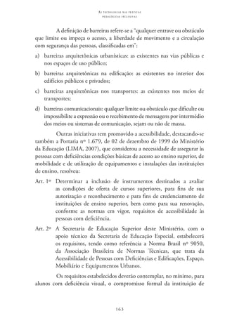 163
as t e c n o l o g i a s n a s pr á t i c a s
p e d a g ó g i c a s i n c l u s i v a s
A definição de barreiras refere-se a “qualquer entrave ou obstáculo
que limite ou impeça o acesso, a liberdade de movimento e a circulação
com segurança das pessoas, classificadas em”:
a) 	 barreiras arquitetônicas urbanísticas: as existentes nas vias públicas e
nos espaços de uso público;
b) 	 barreiras arquitetônicas na edificação: as existentes no interior dos
edifícios públicos e privados;
c) 	 barreiras arquitetônicas nos transportes: as existentes nos meios de
transportes;
d) 	 barreiras comunicacionais: qualquer limite ou obstáculo que dificulte ou
impossibilite a expressão ou o recebimento de mensagens por intermédio
dos meios ou sistemas de comunicação, sejam ou não de massa.
Outras iniciativas tem promovido a acessibilidade, destacando-se
também a Portaria nº 1.679, de 02 de dezembro de 1999 do Ministério
da Educação (Lima, 2007), que considerou a necessidade de assegurar às
pessoas com deficiências condições básicas de acesso ao ensino superior, de
mobilidade e de utilização de equipamentos e instalações das instituições
de ensino, resolveu:
Art. 1º 	 Determinar a inclusão de instrumentos destinados a avaliar
as condições de oferta de cursos superiores, para fins de sua
autorização e reconhecimento e para fins de credenciamento de
instituições de ensino superior, bem como para sua renovação,
conforme as normas em vigor, requisitos de acessibilidade às
pessoas com deficiência.
Art. 2º 	 A Secretaria de Educação Superior deste Ministério, com o
apoio técnico da Secretaria de Educação Especial, estabelecerá
os requisitos, tendo como referência a Norma Brasil nº 9050,
da Associação Brasileira de Normas Técnicas, que trata da
Acessibilidade de Pessoas com Deficiências e Edificações, Espaço,
Mobiliário e Equipamentos Urbanos.
Os requisitos estabelecidos deverão contemplar, no mínimo, para
alunos com deficiência visual, o compromisso formal da instituição de
 