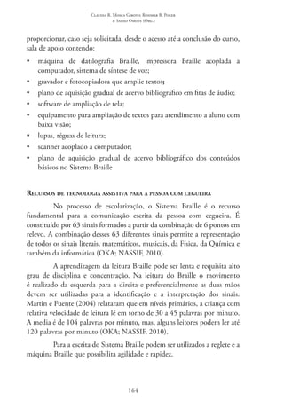 Claudia R. Mosca Giroto; Rosimar B. Poker
& Sadao Omote (Org.)
164
proporcionar, caso seja solicitada, desde o acesso até a conclusão do curso,
sala de apoio contendo:
•	 máquina de datilografia Braille, impressora Braille acoplada a
computador, sistema de síntese de voz;
•	 gravador e fotocopiadora que amplie textos;
•	 plano de aquisição gradual de acervo bibliográfico em fitas de áudio;
•	 software de ampliação de tela;
•	 equipamento para ampliação de textos para atendimento a aluno com
baixa visão;
•	 lupas, réguas de leitura;
•	 scanner acoplado a computador;
•	 plano de aquisição gradual de acervo bibliográfico dos conteúdos
básicos no Sistema Braille
Recursos de tecnologia assistiva para a pessoa com cegueira
No processo de escolarização, o Sistema Braille é o recurso
fundamental para a comunicação escrita da pessoa com cegueira. É
constituído por 63 sinais formados a partir da combinação de 6 pontos em
relevo. A combinação desses 63 diferentes sinais permite a representação
de todos os sinais literais, matemáticos, musicais, da Física, da Química e
também da informática (OKA; NASSIF, 2010).
A aprendizagem da leitura Braille pode ser lenta e requisita alto
grau de disciplina e concentração. Na leitura do Braille o movimento
é realizado da esquerda para a direita e preferencialmente as duas mãos
devem ser utilizadas para a identificação e a interpretação dos sinais.
Martin e Fuente (2004) relataram que em níveis primários, a criança com
relativa velocidade de leitura lê em torno de 30 a 45 palavras por minuto.
A media é de 104 palavras por minuto, mas, alguns leitores podem ler até
120 palavras por minuto (OKA; NASSIF, 2010).
Para a escrita do Sistema Braille podem ser utilizados a reglete e a
máquina Braille que possibilita agilidade e rapidez.
 