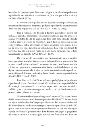 Claudia R. Mosca Giroto; Rosimar B. Poker
& Sadao Omote (Org.)
166
borracha. As representações feitas com colagem e em alumínio podem ser
reproduzidas em máquinas termoformadas (processo por calor e vácuo)
em Oka e Nassif, (2010).
As representações gráficas táteis e audiotáteis (computadorizadas)
podem ser elaboradas em programas gráficos e reproduzidas em impressoras
Braille ou em impressoras jato de tinta (OKA; NASSIF, 2010).
Para a realização de desenho e desenho geométrico, podem ser
utilizadas pranchas preparadas com diversos materiais: papelão grosso ou
eucatex revestidos de tela de naylon que deve estar bem esticada e fixada
com fita adesiva no verso da prancha. O papel deve ser preso na prancha
com presilhas e sobre ele podem ser feitos desenhos com caneta, lápis,
giz de cera, etc. Pode também ser utilizada uma base feita com lençol de
borracha, que não seja muito rígida ou muito macia para evitar que se fure
na realização do desenho (OKA, NASSIF, 2010).
Os recursos de informática são fundamentais para o estudo,
lazer, pesquisa e trabalho, favorecendo a independência e autonomia das
pessoas com deficiência visual. O acesso aos softwares ampliados, sonoros
e à internet promove a pessoa com deficiência visual, incluindo-o na era
digital, favorecendo as relações interpessoais, a comunicação independente
nas atividades de leitura e escrita além das atividades escolares e profissionais
(GASPARETTO et al., 2009).
Para Silva et al. (2010), os softwares pedagógicos adaptados ou
específicosdevemserfuncionais,atendendominimamenteaspossibilidades
de interação entre o usuário e o aplicativo por meio dos sistemas tátil e
auditivo para o usuário com cegueira, sendo o uso predominantemente
pelo teclado e pelo retorno sonoro.
NoterritóriobrasileiroosProgramasLeitoresde TelaecomSíntese
deVozmaisutilizadossão:OSistemaoperacionalDOS-VOX,desenvolvido
em 1993, pelo Núcleo de Computação Eletrônica da Universidade Federal
do Rio de Janeiro, sendo um sistema para microcomputadores da linha PC 
que se comunica com o usuário por meio de síntese de voz, em português
e pode ser baixado gratuitamente. Este Sistema tem jogos e programas
de acesso à internet e as mensagens sonoras são feitas com voz humana
 
