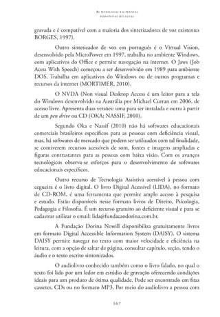167
as t e c n o l o g i a s n a s pr á t i c a s
p e d a g ó g i c a s i n c l u s i v a s
gravada e é compatível com a maioria dos sintetizadores de voz existentes
BORGES, 1997).
Outro sintetizador de voz em português é o Virtual Vision,
desenvolvido pela MicroPower em 1997, trabalha no ambiente Windows,
com aplicativos do Office e permite navegação na internet. O Jaws (Job
Acess With Speech) começou a ser desenvolvido em 1989 para ambiente
DOS. Trabalha em aplicativos do Windows ou de outros programas e
recursos da internet (MORTIMER, 2010).
O NVDA (Non visual Desktop Access é um leitor para a tela
do Windows desenvolvido na Austrália por Michael Curran em 2006, de
acesso livre. Apresenta duas versões: uma para ser instalada e outra à partir
de um pen drive ou CD (OKA; NASSIF, 2010).
Segundo Oka e Nassif (2010) não há softwares educacionais
comerciais brasileiros específicos para as pessoas com deficiência visual,
mas, há softwares de mercado que podem ser utilizados com tal finalidade,
se contiverem recursos acessíveis de som, fontes e imagens ampliadas e
figuras contrastantes para as pessoas com baixa visão. Com os avanços
tecnológicos observa-se esforços para o desenvolvimento de softwares
educacionais específicos.
Outro recurso de Tecnologia Assistiva acessível à pessoa com
cegueira é o livro digital. O livro digital acessível (LIDA), no formato
de CD-ROM, é uma ferramenta que permite amplo acesso à pesquisa
e estudo. Estão disponíveis nesse formato livros de Direito, Psicologia,
Pedagogia e Filosofia. É um recurso gratuito ao deficiente visual e para se
cadastrar utilizar o email: lida@fundacaodorina.com.br.
A Fundação Dorina Nowill disponibiliza gratuitamente livros
em formato Digital Accessible Information System (DAISY). O sistema
DAISY permite navegar no texto com maior velocidade e eficiência na
leitura, com a opção de saltar de página, consultar capítulo, seção, tendo o
áudio e o texto escrito sintonizados.
O audiolivro conhecido também como o livro falado, no qual o
texto foi lido por um ledor em estúdio de gravação oferecendo condições
ideais para um produto de ótima qualidade. Pode ser encontrado em fitas
cassetes, CDs ou no formato MP3, Por meio do audiolivro a pessoa com
 